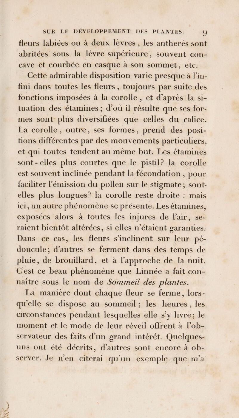 fleurs labiées ou à deux, lèvres, les antherès sont abritées sous la lèvre supérieure, souvent con¬ cave et courbée en casque à son sommet, etc. Cette admirable disposition varie presque à Fin- fini dans toutes les fleurs, toujours par suite des fonctions imposées à la corolle , et d’après la si¬ tuation des étamines ; d’où il résulte que ses for¬ mes sont plus diversifiées que celles du calice. La corolle, outre, ses formes, prend des posi¬ tions différentes par des mouvements particuliers, et qui toutes tendent au même but. Les étamines sont-elles plus courtes que le pistil? la corolle est souvent inclinée pendant la fécondation , pour faciliter l’émission du pollen sur le stigmate ; sont- elles plus longues? la corolle reste droite : mais ici, un autre phénomène se présente. Les étamines, exposées alors à toutes les injures de l’air, se¬ raient bientôt altérées, si elles n’étaient garanties. Dans ce cas, les fleurs s’inclinent sur leur pé¬ doncule; d’autres se ferment dans des temps de pluie, de brouillard, et à l’approche de la nuit. C’est ce beau phénomène que Linnée a fait con¬ naître sous le nom de Sommeil des plantes. La manière dont chaque fleur se ferme, lors¬ qu’elle se dispose au sommeil ; les heures, les circonstances pendant lesquelles elle s’y livre; le moment et le mode de leur réveil offrent à l’ob¬ servateur des faits d’un grand intérêt. Quelques- uns ont été décrits, d’autres sont encore à ob¬ server. Je n’en citerai qu’un exemple que m’a