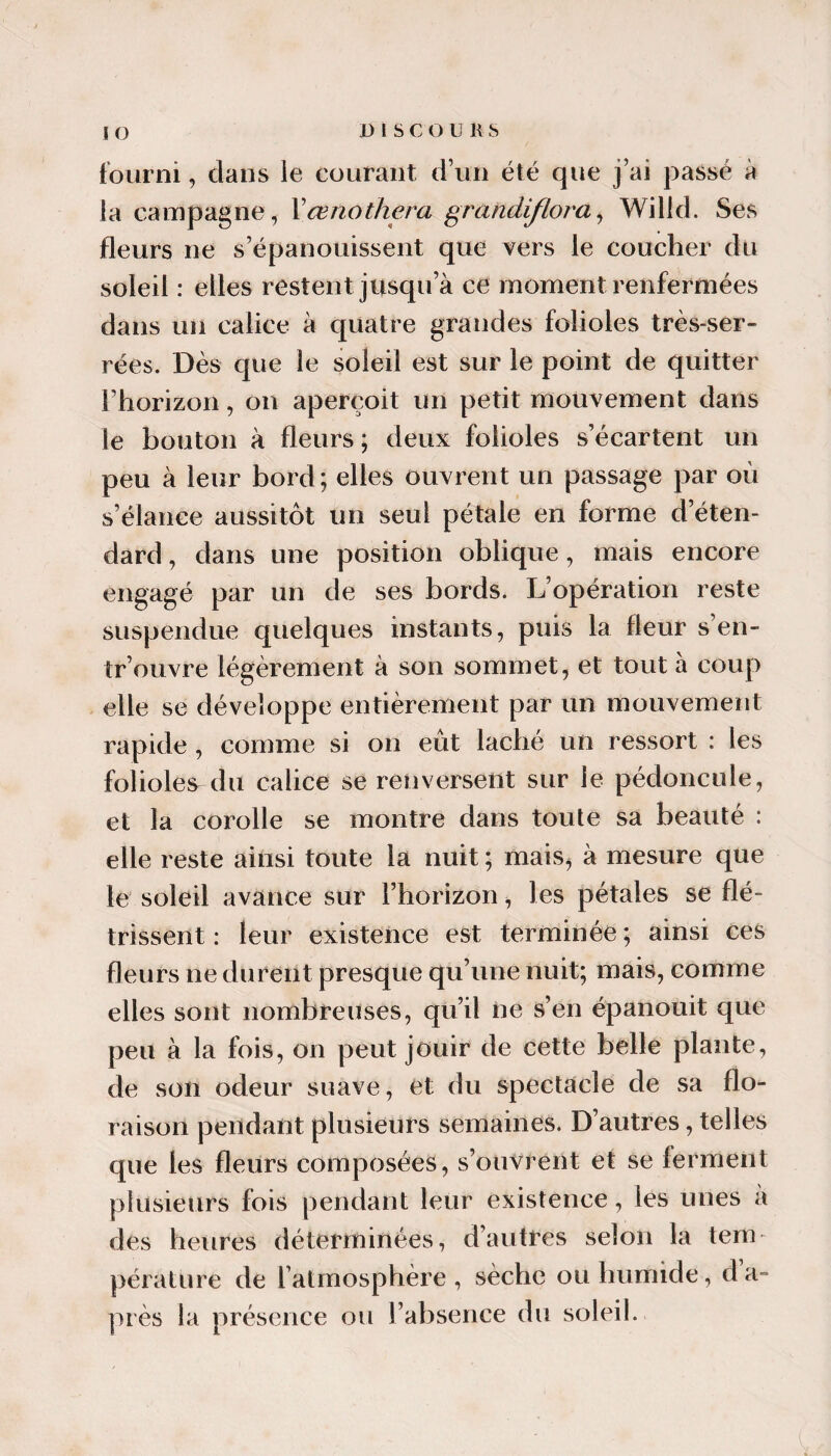 fourni, dans le courant d’un été que j’ai passé à la campagne, Xœnothera grandiflom^ Willd. Ses fleurs ne s’épanouissent que vers le coucher du soleil : elles restent jusqu’à ce moment renfermées dans un calice à quatre grandes folioles très-ser¬ rées. Dès que le soleil est sur le point de quitter l’horizon, on aperçoit un petit mouvement dans le bouton à fleurs; deux folioles s’écartent un peu à leur bord; elles ouvrent un passage par où s’élance aussitôt un seul pétale en forme d’éten¬ dard, dans une position oblique, mais encore engagé par un de ses bords. L’opération reste suspendue quelques instants, puis la fleur s’en- tr’ouvre légèrement à son sommet, et tout à coup elle se développe entièrement par un mouvement rapide, comme si on eût lâché un ressort : les folioles^ du calice se renversent sur le pédoncule, et la corolle se montre dans toute sa beauté : elle reste ainsi toute la nuit ; mais^ à mesure que le soleil avance sur l’horizon, les pétales se flé¬ trissent : leur existence est terminée ; ainsi ces fleurs ne durent presque qu’une nuit; mais, comme elles sont nombreuses, qu’il ne s’en épanouit que peu à la fois, on peut jouir de cette belle plante, de son odeur suave, et du spectacle de sa flo¬ raison pendant plusieurs semaines. D’autres, telles que les fleurs composées, s’ouVrent et se ferment plusieurs fois pendant leur existence, les unes a des heures déterminées, d’autres selon la tem¬ pérature de l’atmosphère , sèche ou humide, d a- piès la présence ou l’absence du soleil.