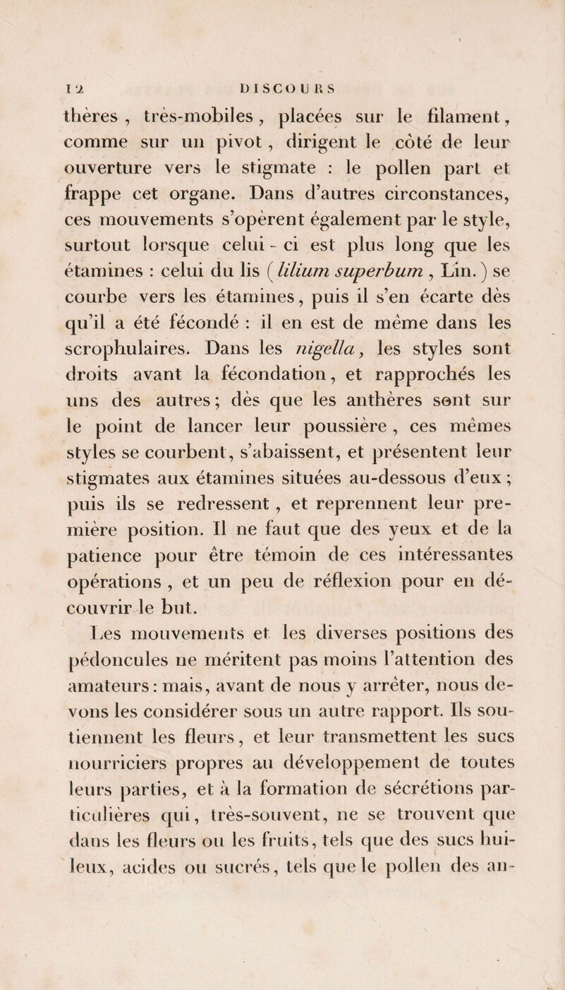 thères , très-mobiles, placées sur le filament, comme sur un pivot, dirigent le côté de leur ouverture vers le stigmate : le pollen part et frappe cet organe. Dans d’autres circonstances, ces mouvements s’opèrent également par le style, surtout lorsque celui - ci est plus long que les étamines : celui du lis ( lilium supej'bum , Lin. ) se courbe vers les étamines, puis il s’en écarte dès qu’il a été fécondé : il en est de meme dans les scrophulaires. Dans les nigella, les styles sont droits avant la fécondation, et rapprochés les uns des autres ; dès que les anthères sent sur le point de lancer leur poussière , ces memes styles se courbent, s’abaissent, et présentent leur stigmates aux étamines situées au-dessous d’eux ; puis ils se redressent, et reprennent leur pre¬ mière position. Il ne faut que des yeux et de la patience pour être témoin de ces intéressantes opérations , et un peu de réflexion pour en dé¬ couvrir le but. Les mouvements et les diverses positions des pédoncules ne méritent pas moins l’attention des amateurs: mais, avant de nous y arrêter, nous de¬ vons les considérer sous un autre rapport. Ils sou¬ tiennent les fleurs, et leur transmettent les sucs nourriciers propres au développement de toutes leurs parties, et à la formation de sécrétions par- ticidières c[ui, très-souvent, ne se trouvent que dans les fleurs ou les fruits, tels que des sucs hui- ■* t leux, acides ou sucrés, tels que le pollen des an-