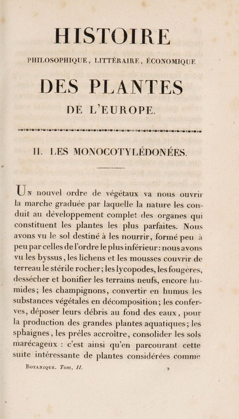 HISTOIRE PHILOSOPHIQUE, LITTÉRAIRE, ÉCONOMIQUE DES PLANTES DE L’EUROPE. Il LES MONOCOTYLÉDONÉES. Un nouvel ordre de végétaux va nous ouvrir la marche graduée par laquelle la nature les con¬ duit au développement complet des organes qui constituent les plantes les plus parfaites. Nous avons vu le sol destiné à les nourrir, formé peu à peu par celles de l’ordre le plus inférieur : nous avons vu les byssus, les lichens et les mousses couvrir de terreau le stérile rocher ; les lycopodes, les fougères, dessécher et bonifier les terrains neufs, encore lui- mides; les champignons, convertir en humus les substances végétales en décomposition; les confer- ves, déposer leurs débris au fond des eaux, pour la production des grandes plantes aquatiques ; les sphaignes, les prèles accroître, consolider les sols marécageux : c’est ainsi qu’en parcourant cette suite intéressante de plantes considérées comme Botanique. Tom. II. 2
