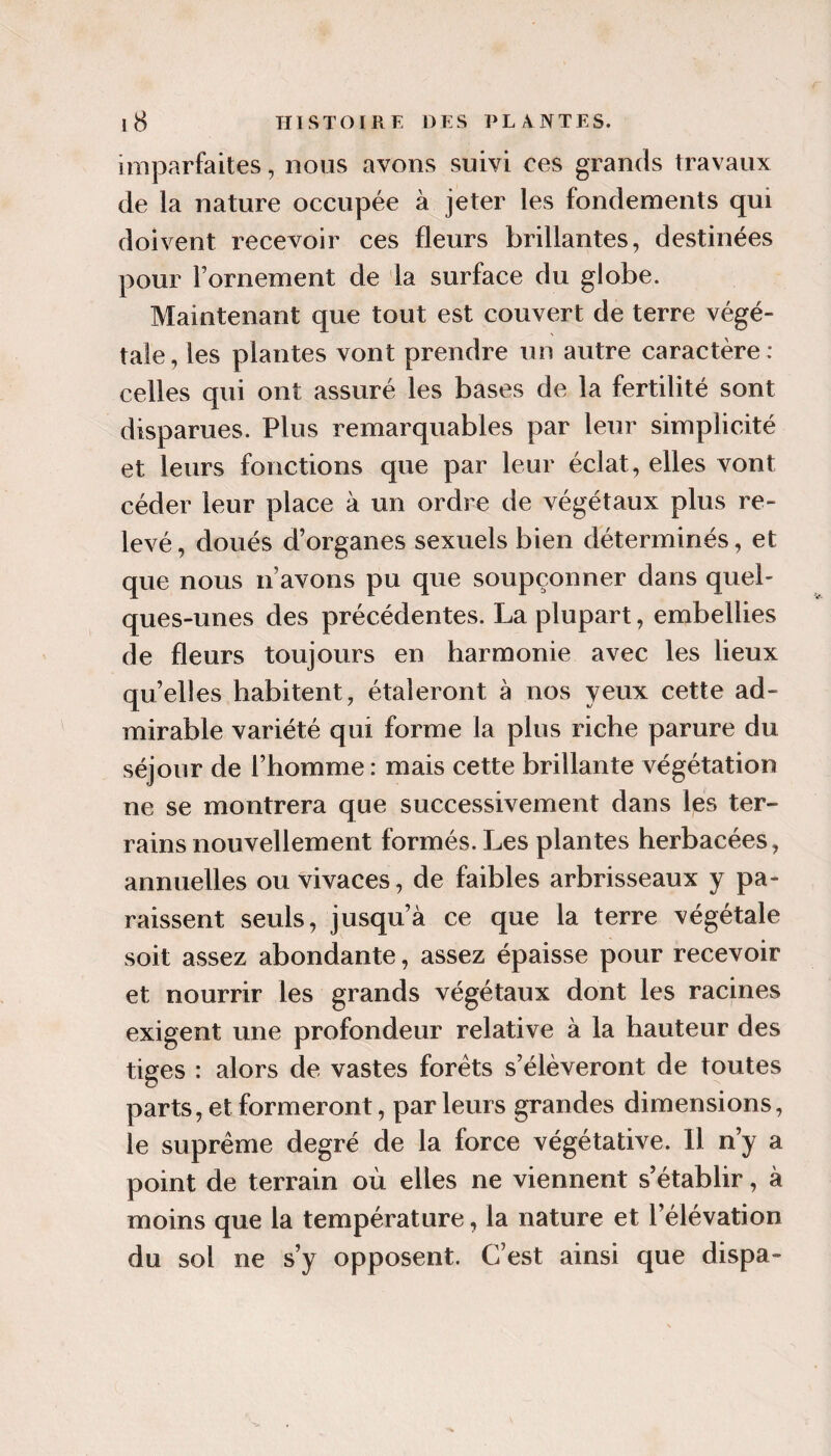 imparfaites, nous avons suivi ces grands travaux de la nature occupée à jeter les fondements qui doivent recevoir ces fleurs brillantes, destinées pour Fornement de la surface du globe. Maintenant que tout est couvert de terre végé¬ tale , les plantes vont prendre un autre caractère : celles qui ont assuré les bases de la fertilité sont disparues. Plus remarquables par leur simplicité et leurs fonctions que par leur éclat, elles vont céder leur place à un ordre de végétaux plus re¬ levé, doués d’organes sexuels bien déterminés, et que nous n’avons pu que soupçonner dans quel¬ ques-unes des précédentes. La plupart, embellies de fleurs toujours en harmonie avec les lieux quelles habitent, étaleront à nos yeux cette ad¬ mirable variété qui forme la plus riche parure du séjour de l’homme: mais cette brillante végétation ne se montrera que successivement dans les ter¬ rains nouvellement formés. Les plantes herbacées, annuelles ou vivaces, de faibles arbrisseaux y pa¬ raissent seuls, jusqu’à ce que la terre végétale soit assez abondante, assez épaisse pour recevoir et nourrir les grands végétaux dont les racines exigent une profondeur relative à la hauteur des tiges : alors de vastes forets s’élèveront de toutes parts, et formeront, parleurs grandes dimensions, le suprême degré de la force végétative. Il n’y a point de terrain où elles ne viennent s’établir, à moins que la température, la nature et l’élévation du sol ne s’y opposent. C’est ainsi que dispa-