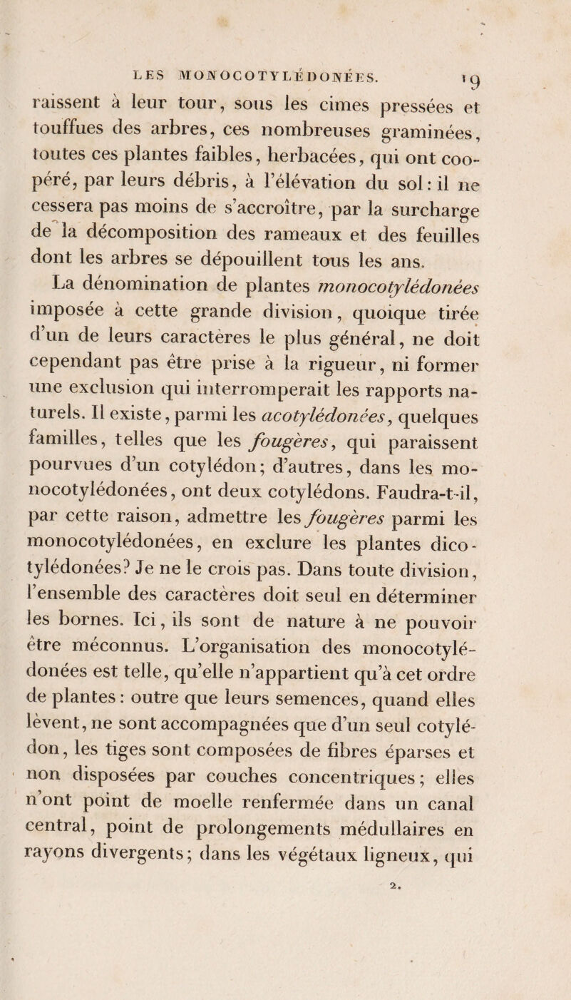 LES MOJYOCOTYLÉ DONÉES. iq Laissent à leur tour, sous les cimes pressées et touffues des arbres, ces nombreuses graminées, toutes ces plantes faibles, herbacées, qui ont coo¬ péré, par leurs débris, à l’élévation du sol: il ne cessera pas moins de s’accroître, par la surcharge de la décomposition des rameaux et des feuilles dont les arbres se dépouillent tous les ans. La dénomination de plantes monocotjlédonées imposée à cette grande division, quoique tirée d un de leurs caractères le plus général, ne doit cependant pas être prise à la rigueur, ni former une exclusion qui interromperait les rapports na¬ turels. Il existe, parmi les acotylédonées, quelques familles, telles que les fougères^ qui paraissent pourvues d’un cotylédon; d’autres, dans les mo- nocotylédonées, ont deux cotylédons. Faudra-t-il, par cette raison, admettre les fougères parmi les monocotylédonées, en exclure les plantes dico- tylédonées? Je ne le crois pas. Dans toute division, l’ensemble des caractères doit seul en déterminer les bornes. Ici, ils sont de nature à ne pouvoir être méconnus. L’organisation des monocotylé¬ donées est telle, quelle n’appartient qu’à cet ordre de plantes: outre que leurs semences, quand elles lèvent, ne sont accompagnées que d’un seul cotylé¬ don , les tiges sont composées de fibres éparses et non disposées par couches concentriques; elles n ont point de moelle renfermée dans un canal central, point de prolongements médullaires en rayons divergents; dans les végétaux ligneux, qui