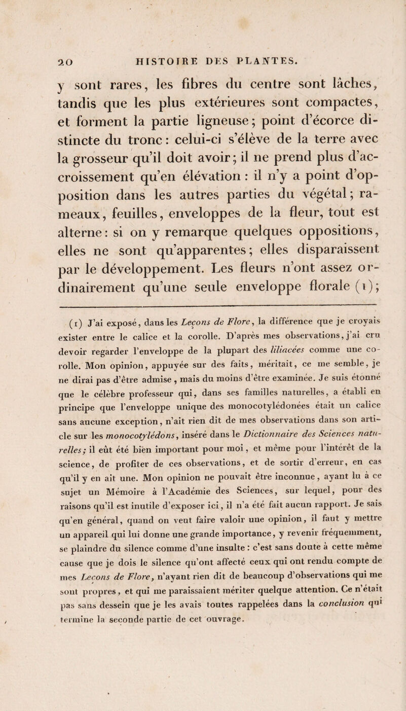 y sont rares, les fibres du centre sont lâches, tandis que les plus extérieures sont compactes, et forment la partie ligneuse; point d’écorce di¬ stincte du tronc : celui-ci s’élève de la terre avec la grosseur qu’il doit avoir; il ne prend plus d’ac¬ croissement qu’en élévation : il n’y a point d’op¬ position dans les autres parties du végétal ; ra¬ meaux, feuilles, enveloppes de la fleur, tout est alterne : si on y remarque quelques oppositions, elles ne sont qu’apparentes; elles disparaissent par le développement. Les fleurs n’ont assez or¬ dinairement qu’une seule enveloppe florale (i); (i) J’ai exposé, dans les Leçons de Flore^ la différence qne je croyais exister entre le calice et la corolle. D’après mes observations, j’ai cru devoir regarder l’enveloppe de la plupart des liliacees comme une co¬ rolle. Mon opinion, appuyée sur des faits, méritait, ce me semble, je ne dirai pas d’être admise , mais du moins d’être examinée. Je suis étonné que le célèbre professeur qui, dans ses familles naturelles, a établi en principe que l’enveloppe unique des monocotylédonées était un calice sans aucune exception, n’ait rien dit de mes observations dans son arti¬ cle sur les monocotylédons, inséré dans le Dictionnaire des Sciences natu¬ relles; il eut été bien important pour moi, et même pour l’intérêt de la science, de profiter de ces observations, et de sortir d’erreur, en cas qu’il y en ait une. Mon opinion ne pouvait être inconnue, ayant lu à ce sujet un Mémoire à l’Académie des Sciences, sur lequel, pour des raisons qu’il est inutile d’exposer ici, il n’a été fait aucun rapport. Je sais qu’en général, quand on veut faire valoir une opinion, il faut y mettre un appareil qui lui donne une grande importance, y revenir fréquemment, se plaindre du silence comme d’une insulte : c’est sans doute à cette meme cause que je dois le silence qu’ont affecté ceux qui ont rendu compte de mes Leçons de Flore, n’ayant rien dit de beaucoup d’observations qui me sont propres, et qui me paraissaient mériter quelque attention. Ce n’était pas sans dessein que je les avais toutes rappelées dans la conclusion qui termine la seconde partie de cet ouvrage.