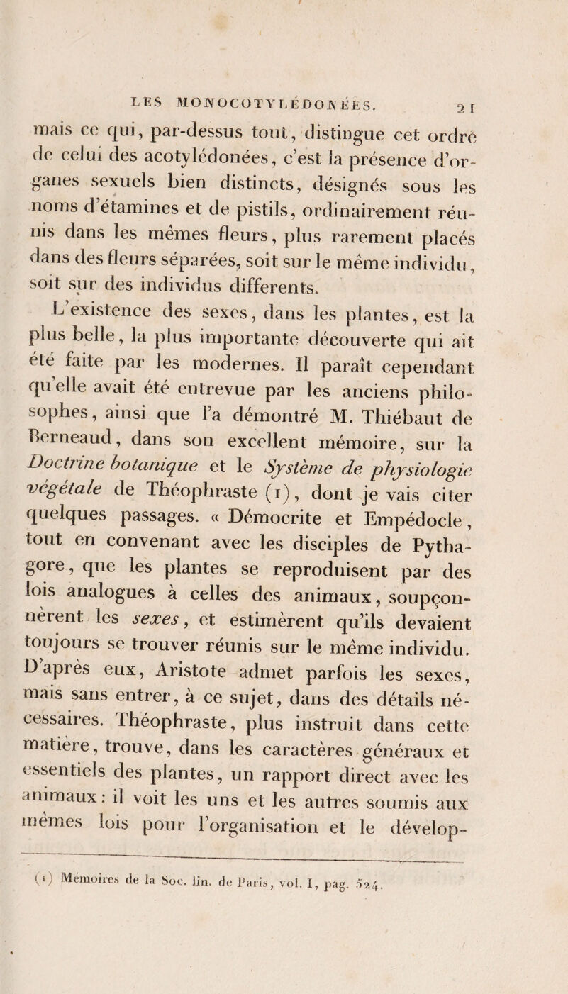 mais ce qui, par-dessus tout, distingue cet ordre de celui des acotylédoiiées, c’est la présence d’or¬ ganes sexuels bien distincts, désignés sous les noms d étamines et de pistils, ordinairement réu¬ nis dans les memes fleurs, plus rarement placés dans des fleurs séparées, soit sur le meme individu, soit sur des individus differents. L existence des sexes, dans les plantes, est la plus belle, la plus importante découverte qui ait été faite par les modernes. Il paraît cependant qu elle avait été entrevue par les anciens philo¬ sophes, ainsi que l’a démontré M. Thiébaut de Berneaud, dans son excellent mémoire, sur la Doctîine botanique et le Système de physiologie ’végetale de Théophraste (i), dont je vais citer quelques passages. « Démocrite et Empédocle, tout en convenant avec les disciples de Pytha- gore, que les plantes se reproduisent par des lois analogues à celles des animaux, soupçon» nèrent les sexes, et estimèrent qu’ils devaient toujours se trouver réunis sur le meme individu. D après eux, Aristote admet parfois les sexes, mais sans entrer, a ce sujet, dans des détails né¬ cessaires. Théophraste, plus instruit dans cette matière, trouve, dans les caractères généraux et essentiels des plantes, un rapport direct avec les animaux : il voit les uns et les autres soumis aux mêmes lois pour l’organisation et le dévelop-