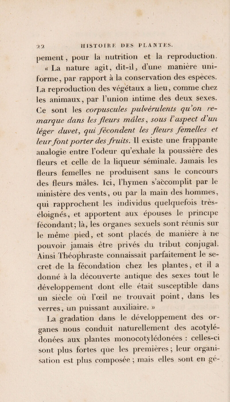 peinent, pour la nutrition et la reproduction. «La nature agit, dit-il, dune manière uni¬ forme, par rapport à la conservation des espèces. La reproduction des végétaux a lieu, comme chez les animaux, par l’union intime des deux sexes. Ce sont les corpuscules puls^érulents quon re¬ marque dans les fleurs mâles ^ sous Vaspect d'un léger duvet, qui fécondent les fleurs femelles et leur font porter des fruits. Il existe une frappante analogie entre l’odeur qu’exhale la poussière des fleurs et celle de la liqueur séminale. Jamais les fleurs femelles ne produisent sans le concours des fleurs mâles. Ici, l’hymen s’accomplit par le ministère des vents, ou par la main des hommes, qui rapprochent les individus quelquefois très- éloignés, et apportent aux épouses le principe fécondant; là, les organes sexuels sont réunis sur le même pied, et sont placés de manière à ne pouvoir jamais être privés du tribut conjugal. Ainsi Théophraste connaissait parfaitement le se¬ cret de la fécondation chez les plantes, et il a donné à la découverte antique des sexes tout le développement dont elle était susceptible dans un siècle où l’œil ne trouvait point, dans les verres, un puissant auxiliaire. » La gradation dans le développement des or¬ ganes nous conduit naturellement des acotylé- donées aux plantes monocotylédonées : celles-ci sont plus fortes que les premières ; leur organi¬ sation est plus composée ; mais elles sont en gé-