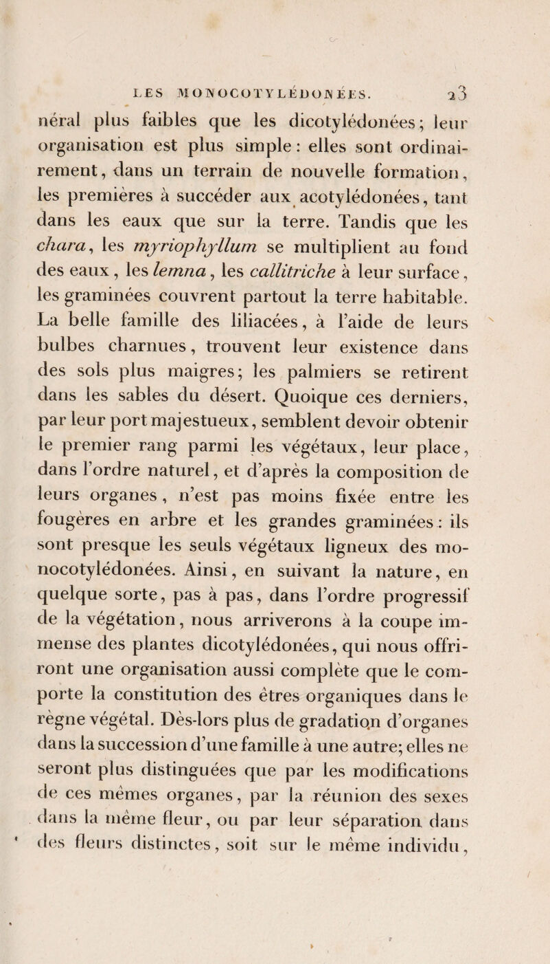 LES MONOCOTYLÉJÜOJN ÉES. ^3 «» ■' néral plus faibles que les dicotylédonées ; leur organisation est plus simple : elles sont ordinai¬ rement , dans un terrain de nouvelle formation, les premières à succéder aux acotylédonées, tant dans les eaux que sur la terre. Tandis que les chara^ les mjriophjllum se multiplient au fond des eaux, les lemna, les callitriche à leur surface, les graminées couvrent partout la terre habitable. La belle famille des liliacées, à l’aide de leurs bulbes charnues, trouvent leur existence dans des sols plus maigres; les palmiers se retirent dans les sables du désert. Quoique ces derniers, par leur port majestueux, semblent devoir obtenir le premier rang parmi les végétaux, leur place, dans l’ordre naturel, et d’après la composition de leurs organes, n’est pas moins fixée entre les fougères en arbre et les grandes graminées : ils sont presque les seuls végétaux ligneux des mo- nocotylédonées. Ainsi, en suivant la nature, en quelque sorte, pas à pas, dans l’ordre progressif de la végétation, nous arriverons à la coupe im¬ mense des plantes dicotylédonées, qui nous offri¬ ront une organisation aussi complète que le com¬ porte la constitution des êtres organiques dans le règne végétal. Dès-lors plus de gradatio.n d’organes dans la succession d’une famille à une autre; elles ne seront plus distinguées que par les modifications de ces memes organes, par la vréunion des sexes dans la même fleur, ou par leur séparation dans des fleurs distinctes, soit sur le même individu,