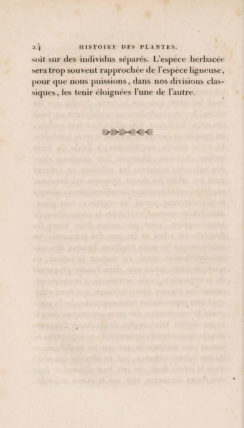 soit sur des individus séparés. L’espèce herbacée sera trop souvent rapprochée de l’espèce ligneuse, pour que nous puissions, dans nos divisions clas¬ siques, les tenir éloignées l’une de l’autre. ! 9