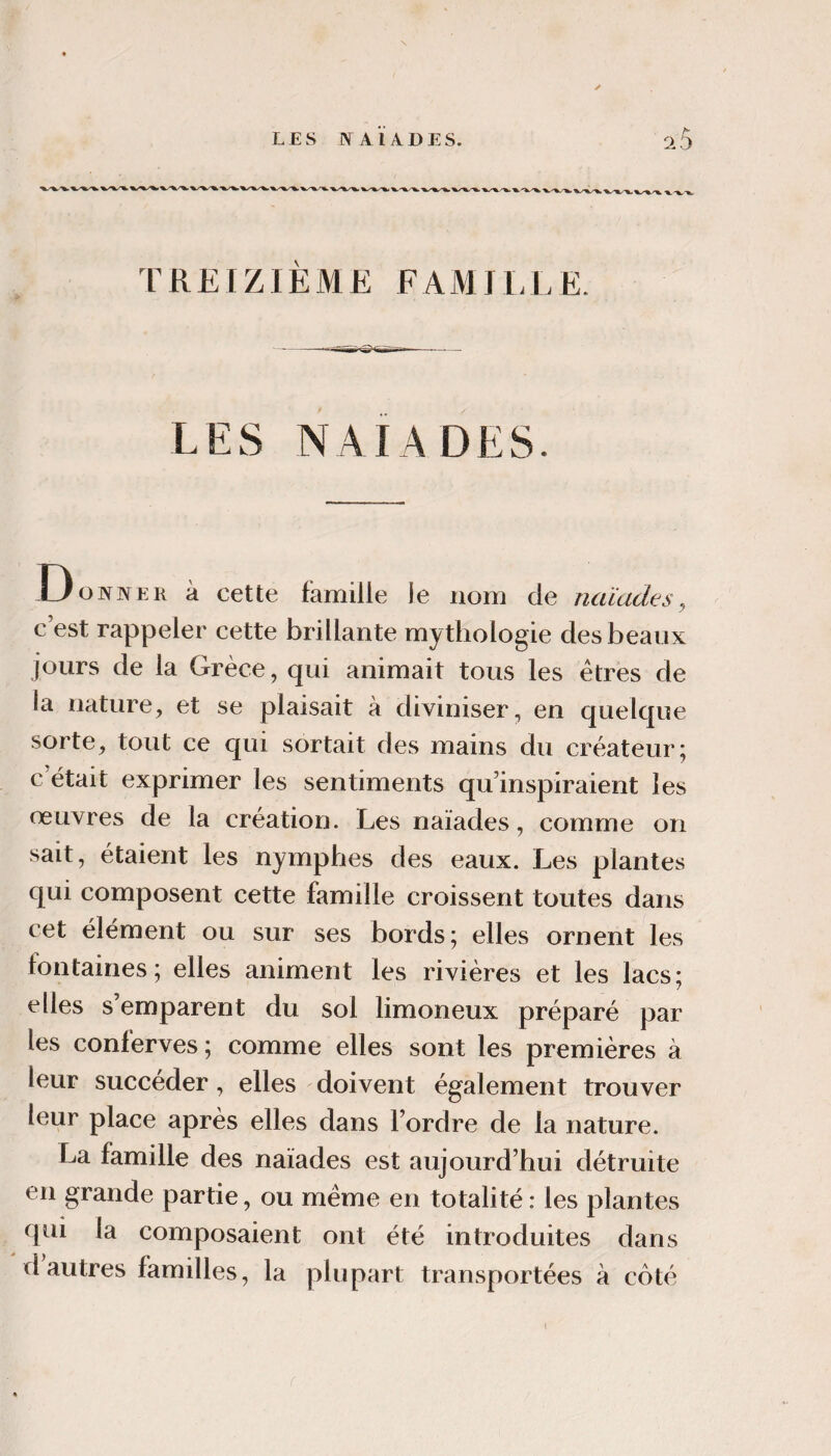 TREIZIÈME FAMILLE. LES naïades. .Donner à cette famille le nom de naïades^ c’est rappeler cette brillante mythologie des beaux jours de la Grèce, qui animait tous les êtres de la nature, et se plaisait à diviniser, en quelque sorte, tout ce qui sortait des mains du créateur; c’était exprimer les sentiments qu’inspiraient les œuvres de la création. Les naïades, comme on sait, étaient les nymphes des eaux. Les plantes qui composent cette famille croissent toutes dans cet élément ou sur ses bords; elles ornent les fontaines; elles animent les rivières et les lacs; elles s’emparent du sol limoneux préparé par les conferves ; comme elles sont les premières à leur succéder, elles doivent également trouver leur place après elles dans l’ordre de la nature. La famille des naïades est aujourd’hui détruite en grande partie, ou même en totalité : les plantes qui la composaient ont été introduites dans d autres familles, la plupart transportées à côté