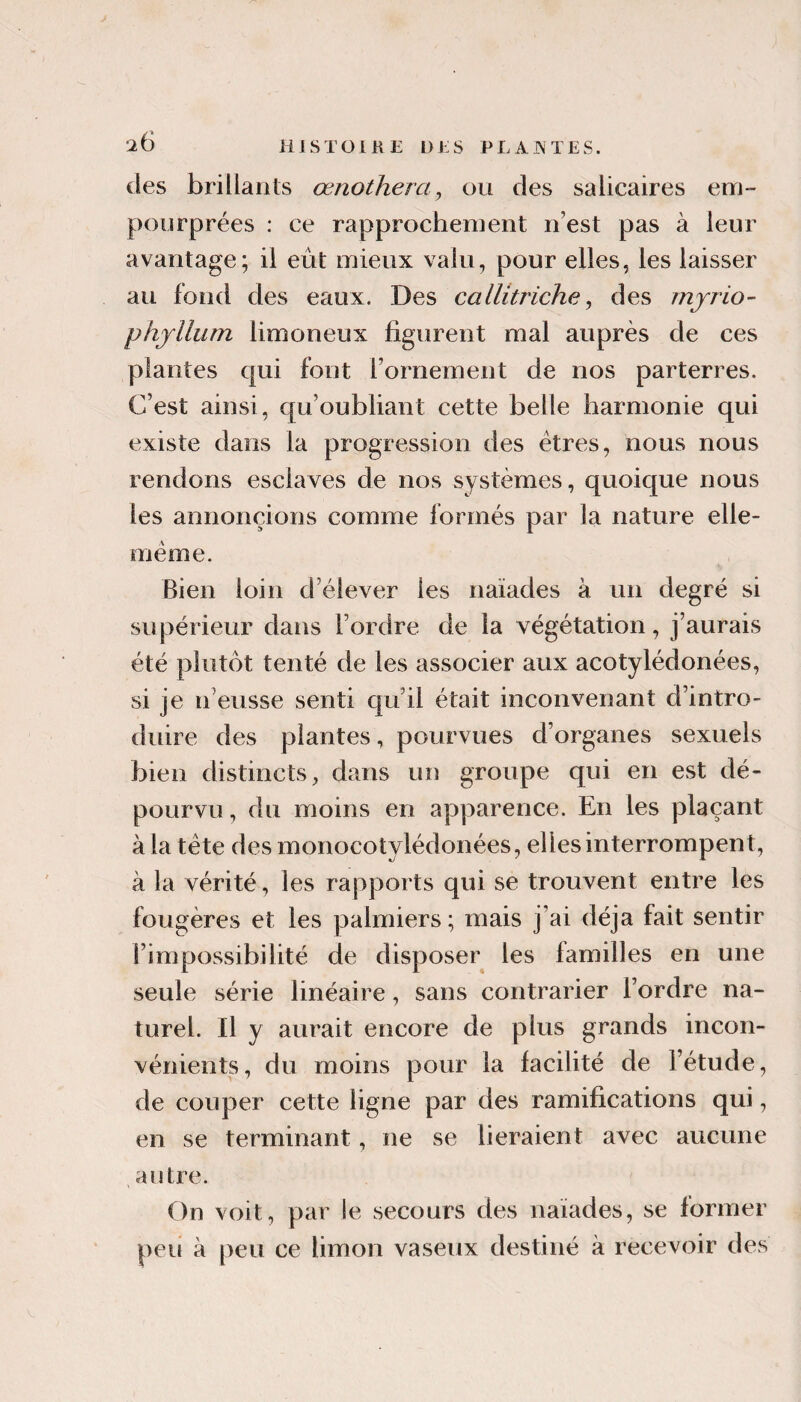 des brillants œnothera, ou des salicaires em¬ pourprées : ce rapprochement n’est pas à leur avantage; il eût mieux valu, pour elles, les laisser au fond des eaux. Des callitriche, des rnjrio- phjllum limoneux figurent mal auprès de ces plantes qui fout rornement de nos parterres. C’est ainsi, qu’oubliant cette belle harmonie qui existe dans la progression des êtres, nous nous rendons esclaves de nos systèmes, quoique nous les annoncions comme formés par la nature elle- même. Bien loin d’élever les naïades à un degré si supérieur dans l’ordre de la végétation, j’aurais été plutôt tenté de les associer aux acotylédonées, si je n’eusse senti qu’il était inconvenant d’intro¬ duire des plantes, pourvues d’organes sexuels bien distincts, dans un groupe qui en est dé¬ pourvu , du moins en apparence. En les plaçant à la tête des monocotylédonées, elles interrompent, à la vérité, les rapports qui se trouvent entre les fougères et les palmiers; mais j’ai déjà fait sentir l’impossibilité de disposer les familles en une seule série linéaire, sans contrarier l’ordre na¬ turel. Il y aurait encore de plus grands incon¬ vénients, du moins pour la facilité de l’étude, de couper cette ligne par des ramifications qui, en se terminant, ne se lieraient avec aucune autre. On voit, par !e secours des naïades, se former peu à [)eii ce limon vaseux destiné à recevoir des