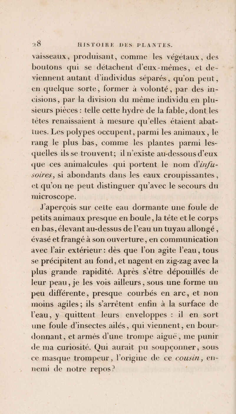 vaisseaux, produisant, comme les végétaux, des boutons qui se détachent d’eux-mémes, et de¬ viennent autant d’individus séparés, qu’on peut, en quelque sorte, former à volonté, par des in¬ cisions, par la division du meme individu en plu¬ sieurs pièces : telle cette hydre de la fable, dont les tètes renaissaient à mesure qu’elles étaient abat¬ tues. Les polypes occupent, parmi les animaux, le rang le plus bas, comme les plantes parmi les¬ quelles ils se trouvent; il n’existe au-dessous d’eux que ces animalcules qui portent le nom ô^infu- soiresj si abondants dans les eaux croupissantes, et qu’on ne peut distinguer qu’avec le secours du microscope. J’aperçois sur cette eau dormante une foule de petits animaux presque en boule, la tête et le corps en bas, élevant au-dessus de l’eau un tuyau allongé, évasé et frangé à son ouverture, en communication avec l’air extérieur: dès que l’on agite l’eau, tous se précipitent au fond, et nagent en zig-zag avec la plus grande rapidité. Après s’étre dépouillés de leur peau, je les vois ailleurs, sous une forme un peu différente, presque courbés en arc, et non moins agiles; ils s’arrêtent enfin à la surface de l’eau, y quittent leurs enveloppes : il en sort une foule d’insectes ailés, qui viennent, en bour¬ donnant, et armés d’une trompe aiguë, me punir de ma curiosité. Qui aurait pu soupçonner, sous ce masque trompeur, l’origine de ce cousin, en¬ nemi de notre repos? '