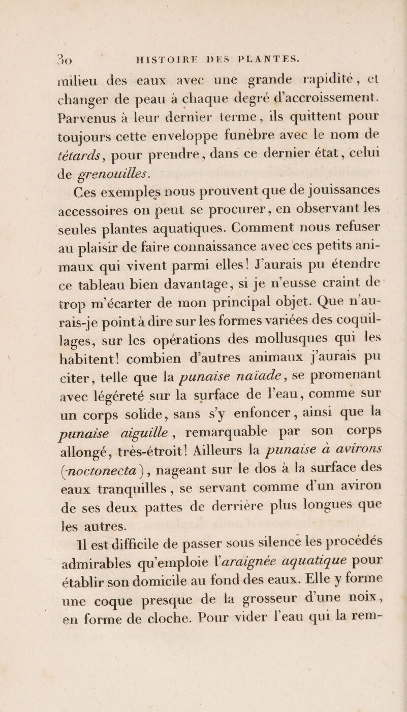milieu des eaux avec une grande rapidité, et changer de peau à chaque degr é d’accroissement. Parvenus à leur dernier terme, ils quittent pour toujours cette enveloppe funèbre avec le nom de têtards y pour prendre, dans ce dernier état, celui de grenouilles. Ces exemples nous prouvent que de jouissances accessoires on peut se procurer, en observant les seules plantes aquatiques. Comment nous refuser au plaisir de faire connaissance avec ces petits ani¬ maux qui vivent parmi elles! J’aurais pu étendre ce tableau bien davantage, si je n’eusse craint de trop m’écarter de mon principal objet. Que n au¬ rais-je point à dire sur les formes variées des coquil¬ lages, sur les opérations des mollusques qui les habitent! combien d’autres animaux j’aurais pu citer, telle que la punaise naïade, se promenant avec légéreté sur la surface de l’eau, comme sur un corps solide, sans s’y enfoncer, ainsi que la punaise aiguille, remarquable par son corps allongé, très-étroit! Ailleurs la punaise à avirons {pioctonecta ), nageant sur le dos à la surface des eaux tranquilles, se servant comme d’un aviron de ses deux pattes de derrière plus longues que les autres. Il est difficile de passer sous silence les procédés admirables qu’emploie l araignée ai^uatic^ue pour établir son domicile au fond des eaux. Elle y forme une coque presque de la grosseur d une noix,