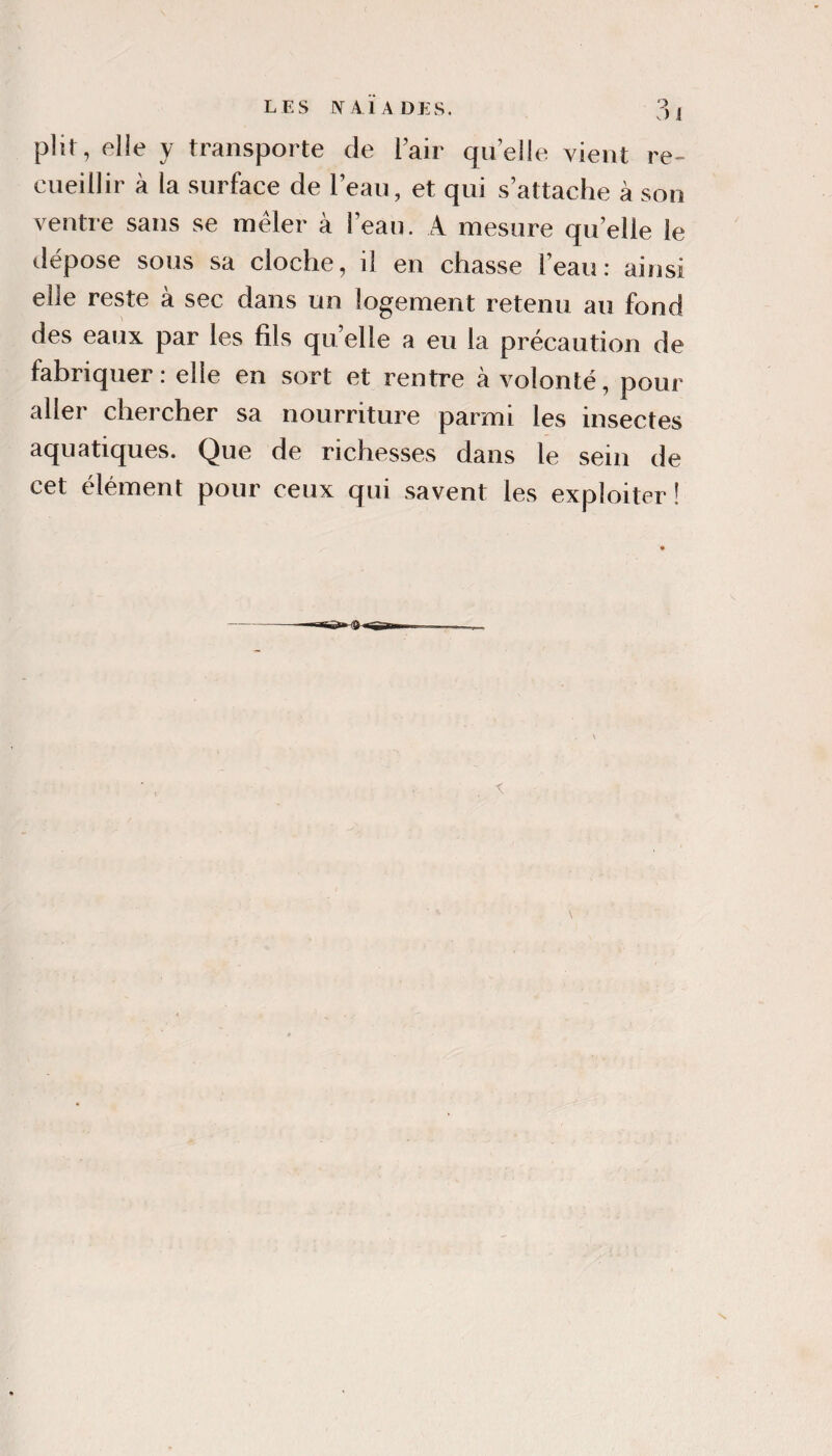 LES [NT A l A DES. plir, elie y transporte de Tair quelle vient re¬ cueillir à la surface de l’eau, et qui s’attache à son ventre sans se mêler à l’eau. A mesure qu’elle le tlépose sous sa cloche, il en chasse l’eau: ainsi elle reste à sec dans un logement retenu au fond des eaux par les fils qu’elle a eu la précaution de fabriquer: elle en sort et rentre à volonté, pour aller chercher sa nourriture parmi les insectes aquatiques. Que de richesses dans le sein de cet élément pour ceux qui savent les exploiter !