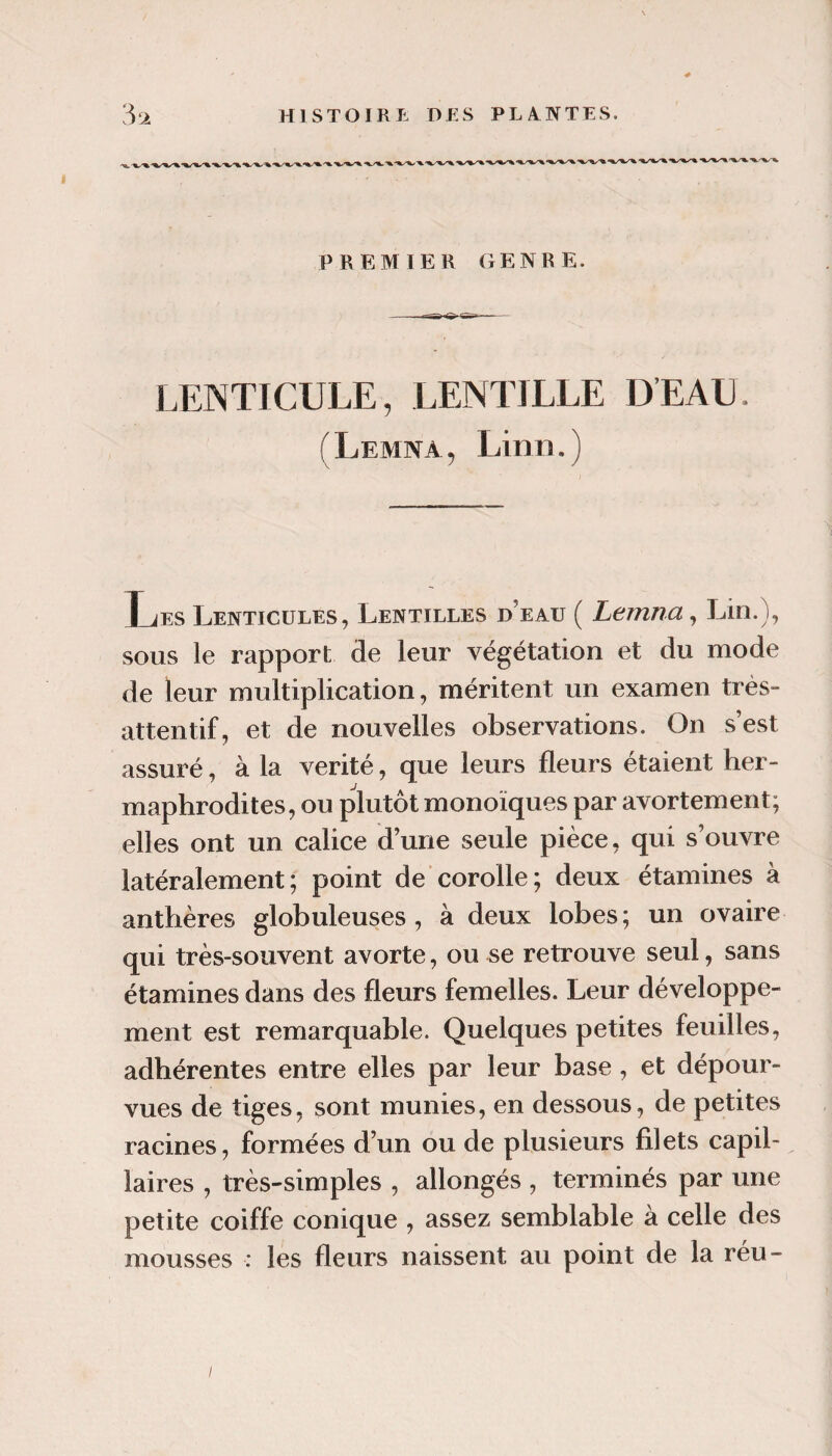 PREMIER GENRE. LENTICULE, LENTILLE DEAU. (Lemna, Linn.) Les Lenticules, Lentilles d’eau ( Lemna, Lin.), SOUS le rapport de leur végétation et du mode de leur multiplication, méritent un examen très- attentif, et de nouvelles observations. On s’est assuré, à la vérité, que leurs fleurs étaient her¬ maphrodites, ou plutôt monoïques par avortement; elles ont un calice d’une seule pièce, qui s’ouvre latéralement; point de corolle; deux étamines à anthères globuleuses, à deux lobes; un ovaire qui très-souvent avorte, ou se retrouve seul, sans étamines dans des fleurs femelles. Leur développe¬ ment est remarquable. Quelques petites feuilles, adhérentes entre elles par leur base, et dépour¬ vues de tiges, sont munies, en dessous, de petites racines, formées d’un ou de plusieurs filets capil¬ laires , très-simples , allongés , terminés par une petite coiffe conique , assez semblable à celle des mousses : les fleurs naissent au point de la réu-