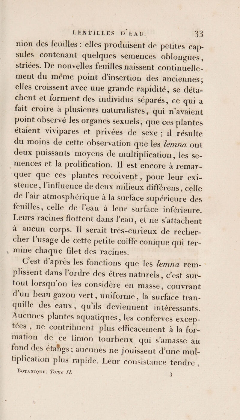 nion des feuilles : elles produisent de petites cap¬ sules contenant quelques semences oblongues, striées. De nouvelles feuilles naissent continuelle¬ ment du meme point d insertion des anciennes j elles croissent avec une grande rapidité, se déta¬ chent et forment des individus séparés, ce qui a fait croire à plusieurs naturalistes, qui n’avaient point observé les organes sexuels, que ces plantes étaient vivipares et privées de sexe ; il résulte du moins de cette observation que les lemna ont deux puissants moyens de multiplication, les se- ^ mences et la prolification. Il est encore à remar¬ quer que ces plantes reçoivent, pour leur exi¬ stence, 1 influence de deux milieux différens, celle de 1 air atmosphérique à la surface supérieure des feuilles, celle de leau a leur surface inférieure. Leurs racines flottent dans l’eau, et ne s’attachent à aucun corps. Il serait très-curieux de recher¬ cher 1 usage de cette petite coiffe conique qui ter- 4 mine chaque filet des racines. C est d après les fonctions que les lemna rem¬ plissent dans l’ordre des êtres naturels, c’est sur¬ tout lorsqu’on les considère en masse, couvrant d un beau gazon vert, uniforme, la surface tran¬ quille des eaux, qu ils deviennent intéressants. Aucunes plantes aquatiques, les conferves excep¬ tées, ne contribuent plus efficacement à la for¬ mation de ce limon tourbeux qui s’amasse au fond des étahgs; aucunes ne jouissent d’une mul¬ tiplication plus rapide. Leur consistance tendre , Hotanioue. T'orne //.