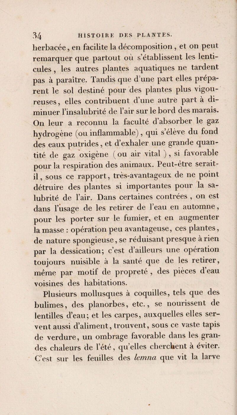 herbacée ^ en facilite la décomposition, et on peut remarquer que partout où s’établissent les lenti¬ cules , les autres plantes aquatiques ne tardent pas à paraître. Tandis que d'une part elles prépa¬ rent le sol destiné pour des plantes plus vigou¬ reuses, elles contribuent d’une autre part à di¬ minuer l’insalubrité de l’air sur le bord des marais. On leur a reconnu la faculté d’absorber le gaz hydrogène (ou inflammable), qui s’élève du fond des eaux putrides, et d’exhaler une grande quan¬ tité de gaz oxigène ( ou air vital ) , si favorable pour la respiration des animaux. Peut-être serait- il, sous ce rapport, très-avantageux de ne point détruire des plantes si importantes pour la sa¬ lubrité de l’air. Dans certaines contrées , on est dans l’ûsage de les retirer de l’eau en automne, pour les porter sur le fumier, et en augmenter la masse : opération peu avantageuse, ces plantes, de nature spongieuse, se réduisant presque à rien par la dessication; c’est d’ailleurs une opération toujours nuisible à la santé que de les retirer, même par motif de propreté , des pièces d’eau voisines des habitations. Plusieurs mollusques à coquilles, tels que des bulimes, des planorbes, etc., se nourissent de lentilles d’eau; et les carpes, auxquelles elles ser¬ vent aussi d’aliment, trouvent, sous ce vaste tapis de verdure, un ombrage favorable dans les gran¬ des chaleurs de l’été, qu’elles cherchent à éviter. C’est sur les feuilles des lemna que vit la larve