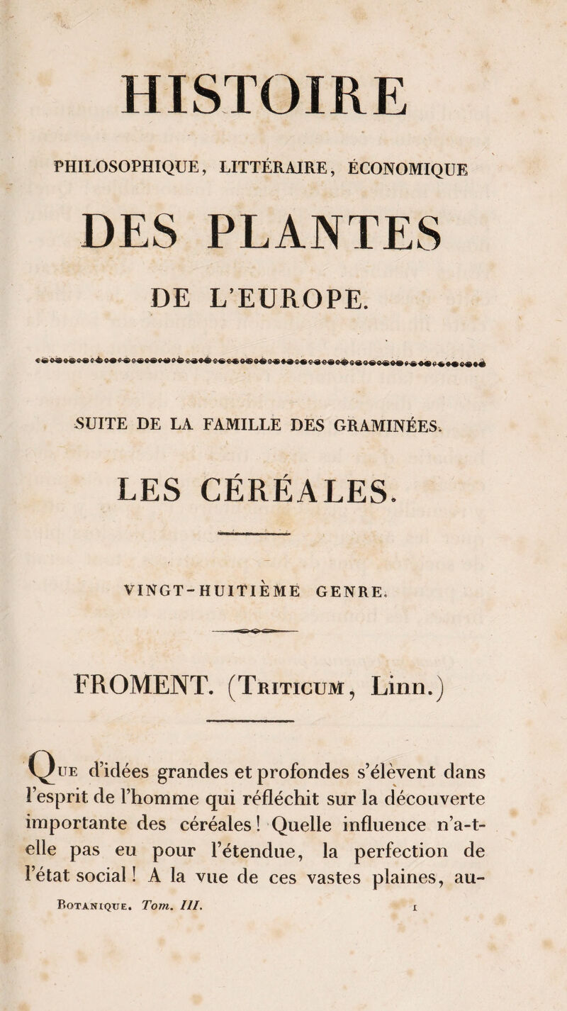 PHILOSOPHIQUE, LITTÉRAIRE, ÉCONOMIQUE DES PLANTES DE L’EUROPE. SUITE DE LA FAMILLE DES GRAMINÉES. LES CÉRÉALES. VINGT-HUITIÈME GENRE. FROMENT. (Triticüm, Linn.) C^Kte d’idées grandes et profondes s’élèvent dans l’esprit de l’homme qui réfléchit sur la découverte importante des céréales ! Quelle influence n’a-t- elle pas eu pour l’étendue, la perfection de l’état social ! A la vue de ces vastes plaines, au-