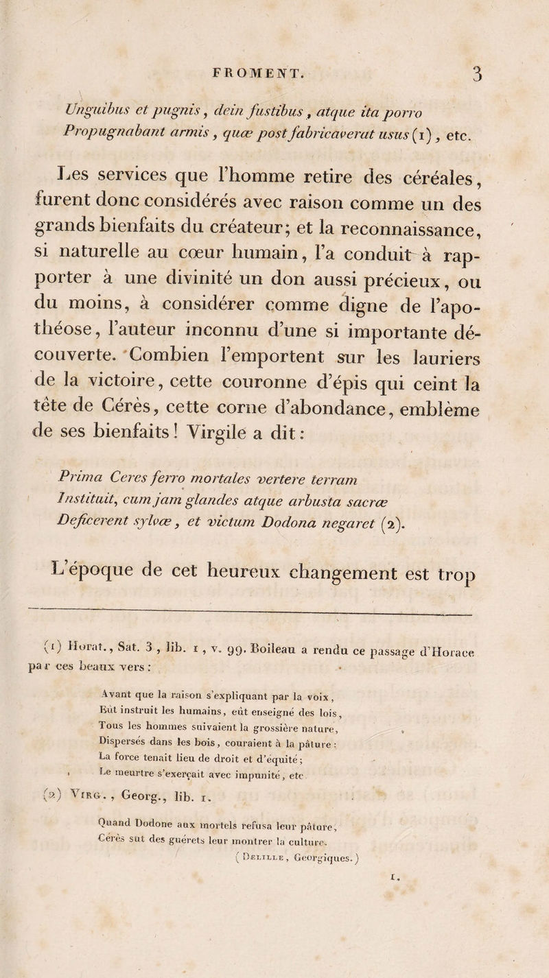 Unguibus et pugnis, dein fustibus, atque ita porro Propugnabant armis, quœ postfabricavertit usus(i), etc. Les services que l’homme retire des céréales, furent donc considérés avec raison comme un des grands bienfaits du créateur; et la reconnaissance, si naturelle au coeur humain, l’a conduit à rap¬ porter à une divinité un don aussi précieux, ou du moins, à considérer comme digne de l’apo¬ théose , l’auteur inconnu d’une si importante dé¬ couverte. Combien l’emportent sur les lauriers de la victoire, cette couronne d’épis qui ceint la tête de Gérés, cette corne d’abondance, emblème de ses bienfaits ! Virgile a dit : Prima Ceres ferro mortelles vertere terrain Instituit, cumjam glandes atque arbusta sacrœ Deficerent sylvœ, et victum Dodona negaret (2). L’époque de cet heureux changement est trop (1) Murat., Sat. 3 , 3ib. 1 , v. 99. Boileau a rendu ce passage d’Horace pa r ces beaux xers : Avant que la raison s’expliquant par la voix, But instruit les humains, eût enseigné des lois, Tous les hommes suivaient la grossière nature, » Dispersés dans les bois, couraient à la pâture : La force tenait lieu de droit et d’équité ; 1 Le meurtre s’exercait avec impunité, etc (a) , Georg., lib. 1. Quand Dodone aux mortels refusa leur pâture, Cérès sut des guérets leur montrer la culture. { Df.i.j lie , Georgiques. ) I.