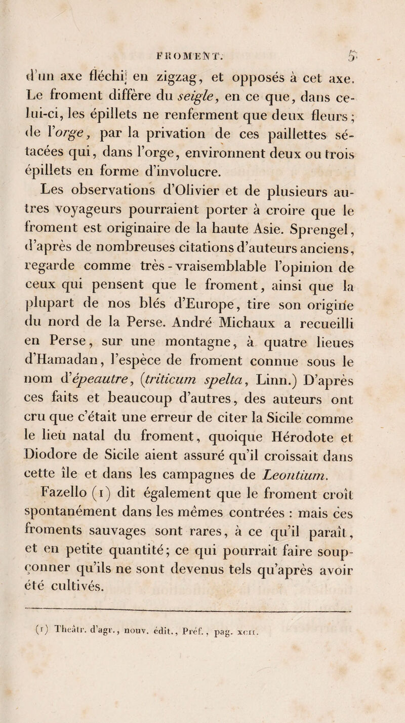 E MOMENT. ti un axe fléchi] en zigzag , et opposés à cet axe. Le froment diffère du seigle, en ce que, dans ce- lui-ci, les épillets ne renferment que deux fleurs ; de Y orge, par la privation de ces paillettes sé- tacées qui, dans forge, environnent deux ou trois épillets en forme d’involucre. Les observations d’Olivier et de plusieurs au¬ tres voyageurs pourraient porter à croire que le froment est originaire de la haute Asie. Sprengel, d’après de nombreuses citations d’auteurs anciens, regarde comme très-vraisemblable l’opinion de ceux qui pensent que le froment, ainsi que la plupart de nos blés d’Europe, tire son origirie du nord de la Perse. André Michaux a recueilli en Perse, sur une montagne, à quatre lieues d’Hamadan, l’espèce de froment connue sous le nom dlépeautre, (triticum spelta, Linn.) D’après ces faits et beaucoup d’autres, des auteurs ont cru que c’était une erreur de citer la Sicile comme le lieu natal du froment, quoique Hérodote et Diodore de Sicile aient assuré qu’il croissait dans cette île et dans les campagnes de Leontium. Fazello (i) dit également que le froment croît spontanément dans les mêmes contrées : mais ces froments sauvages sont rares, à ce qu’il paraît, et en petite quantité; ce qui pourrait faire soup¬ çonner qu’ils ne sont devenus tels qu’après avoir été cultivés. (r) Iheatr. dagr., nouv, édit., Préf., pag. xcir.