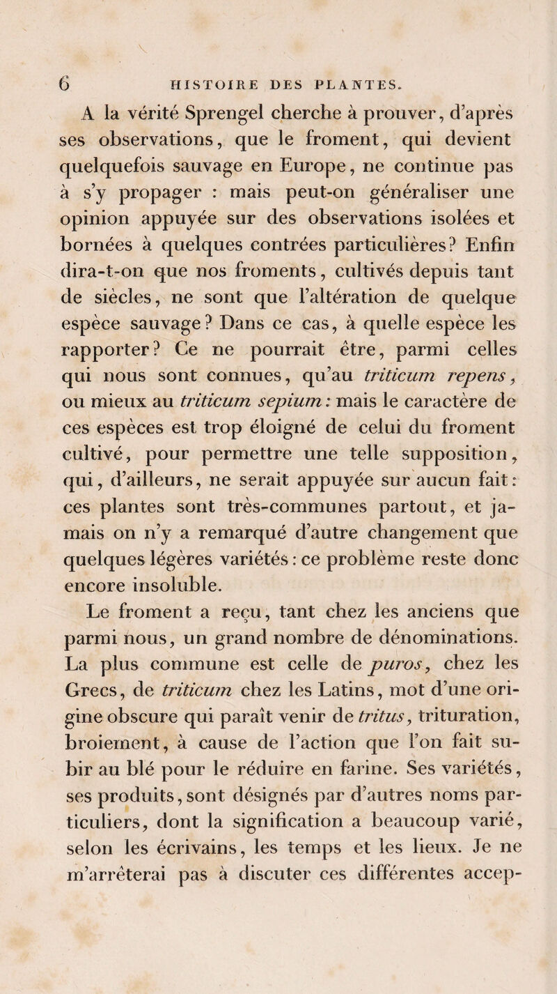 A la vérité Sprengel cherche à prouver, d'après ses observations, que le froment, qui devient quelquefois sauvage en Europe, ne continue pas à s’y propager : mais peut-on généraliser une opinion appuyée sur des observations isolées et bornées à quelques contrées particulières? Enfin dira-t-on que nos froments, cultivés depuis tant de siècles, ne sont que l’altération de quelque espèce sauvage? Dans ce cas, à quelle espèce les rapporter? Ce ne pourrait être, parmi celles qui nous sont connues, qu’au triticum repens, ou mieux au triticum sepium ; mais le caractère de ces espèces est trop éloigné de celui du froment cultivé, pour permettre une telle supposition, qui, d’ailleurs, ne serait appuyée sur aucun fait: ces plantes sont très-communes partout, et ja¬ mais on n’y a remarqué d’autre changement que quelques légères variétés : ce problème reste donc encore insoluble. Le froment a reçu, tant chez les anciens que parmi nous, un grand nombre de dénominations. La plus commune est celle de pw^os, chez les Grecs, de triticum chez les Latins, mot d’une ori¬ gine obscure qui paraît venir de tritus, trituration, broiement, à cause de l’action que l’on fait su¬ bir au blé pour le réduire en farine. Ses variétés, ses produits, sont désignés par d’autres noms par¬ ticuliers, dont la signification a beaucoup varié, selon les écrivains, les temps et les lieux. Je ne m’arrêterai pas à discuter ces différentes accep-