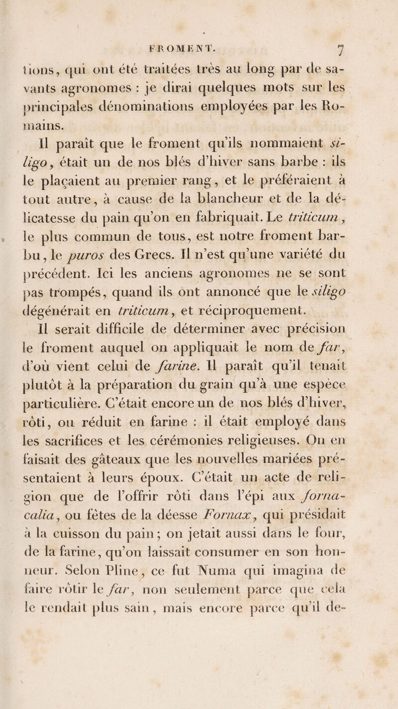 F R O M K N T. lions, qui ont été traitées très au long par de sa¬ vants agronomes : je dirai quelques mots sur les principales dénominations employées par les Ro¬ mains. Il paraît que le froment qu’ils nommaient si- ligo, était un de nos blés d’hiver sans barbe : ils le plaçaient au premier rang, et le préféraient à tout autre, à cause de la blancheur et de la dé¬ licatesse du pain qu’on en fabriquait. Le triticum , le plus commun de tous, est notre froment bar¬ bu, le puros des Grecs. Il n’est qu’une variété du précédent. Ici les anciens agronomes ne se sont pas trompés, quand ils ont annoncé que le si ligo dégénérait en triticum, et réciproquement. Il serait difficile de déterminer avec précision le froment auquel on appliquait le nom defar, d’où vient celui de farine. Il paraît qu’il tenait plutôt à la préparation du grain qu’à une espèce particulière. C’était encore un de nos blés d’hiver, rôti, ou réduit en farine : il était employé dans les sacrifices et les cérémonies religieuses. On en faisait des gâteaux que les nouvelles mariées pré¬ sentaient à leurs époux. C’était un acte de reli¬ gion que de l’offrir rôti dans l’épi aux forna- calia, ou fêtes de la déesse Fornax, qui présidait à la cuisson du pain; on jetait aussi dans le four, de la farine, qu’on laissait consumer en son hon¬ neur. Selon Pline, ce fut Numa qui imagina de faire rôtir le far, non seulement parce que cela le rendait plus sain, mais encore parce qu’il de-