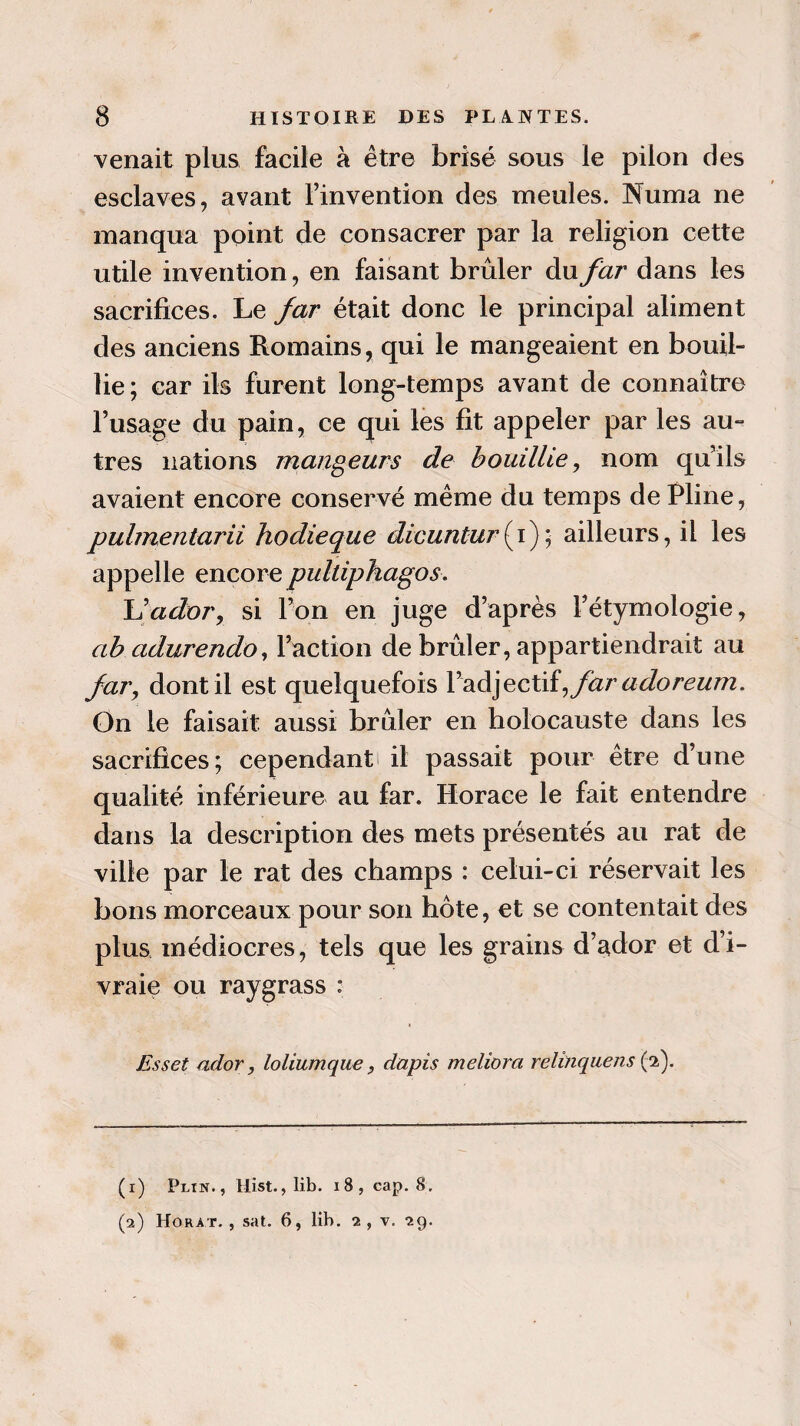 venait plus facile à être brisé sous le pilon des esclaves, avant l’invention des meules. Numa ne manqua point de consacrer par la religion cette utile invention, en faisant brûler du far dans les sacrifices. Le far était donc le principal aliment des anciens Romains, qui le mangeaient en bouil¬ lie ; car ils furent long-temps avant de connaître l’usage du pain, ce qui les fit appeler par les au¬ tres nations mangeurs de bouillie, nom qu’ils avaient encore conservé même du temps de Lline, pulmentarii hodieque dicuntur(i); ailleurs, il les appelle encore pulliphagos. h’ador, si l’on en juge d’après l’étymologie, ab adurendo, l’action de brûler, appartiendrait au far, dont il est quelquefois Y2Là]eQ,Xiî,far adoreum. On le faisait aussi brûler en holocauste dans les sacrifices ; cependant il passait pour être d’une qualité inférieure au far. Horace le fait entendre dans la description des mets présentés au rat de ville par le rat des champs : celui-ci réservait les bons morceaux pour son hôte, et se contentait des plus médiocres, tels que les grains d’ador et d’i¬ vraie ou raygrass : Esset ador, loliumque, dapis meliora relînquens (2). (1) Plin., Mist., lib. 18, cap. 8. (2) Horàt. , sat. 6, lib. 2, v. 29.