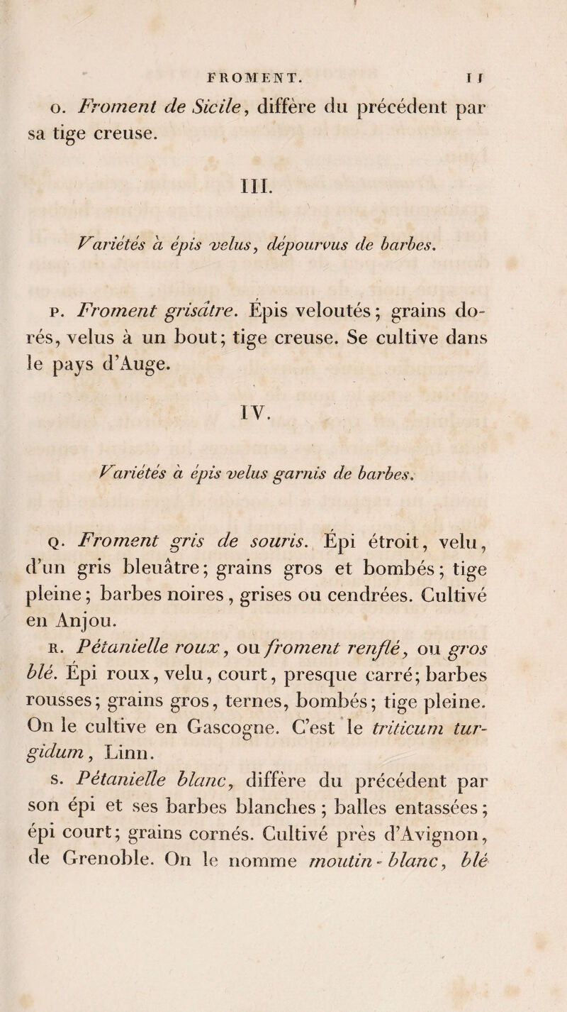 o. Froment de Sicile, diffère du précédent par sa tige creuse. III. Variétés a épis velus , dépourvus de barbes. p. Froment grisâtre. Épis veloutés ; grains do¬ rés, velus à un bout; tige creuse. Se cultive dans le pays d’Auge. IV. Variétés à épis velus garnis de barbes. q. Froment gris de souris. Épi étroit, velu, d’un gris bleuâtre; grains gros et bombés; tige pleine ; barbes noires, grises ou cendrées. Cultivé en Anjou. r. Pétanielle roux, ou froment renflé9 ou gros blé. Épi roux, velu, court, presque carré; barbes rousses; grains gros, ternes, bombés; tige pleine. On le cultive en Gascogne. C’est le triticum tur~ gidum, Linn. s. Pétanielle blanc, diffère du précédent par son épi et ses barbes blanches ; balles entassées ; épi court; grains cornés. Cultivé près d’Avignon, de Grenoble. On le nomme moulin - blanc, blé