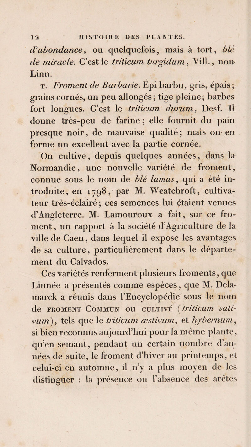 cVabondance, ou quelquefois, mais à tort, b le de miracle. C’est le triticum turgidum, Yill., nom Linn. t. Froment de Barbarie. Epi barbu, gris, épais ; grains cornés, un peu allongés; tige pleine; barbes fort longues. C’est le triticum durum, Desf. Il donne très-peu de farine ; elle fournit du pain presque noir, de mauvaise qualité ; mais on en forme un excellent avec la partie cornée. On cultive, depuis quelques années, dans la Normandie, une nouvelle variété de froment, connue sous le nom de blé lamas, qui a été in¬ troduite, en 1798, par M. Weatchroft, cultiva¬ teur très-éclairé ; ces semences lui étaient venues d’Angleterre. M. Lamouroux a fait, sur ce fro¬ ment , un rapport à la société d’Agriculture de la ville de Caen, dans lequel il expose les avantages de sa culture, particulièrement dans le départe¬ ment du Calvados. Ces variétés renferment plusieurs froments, que Linnée a présentés comme espèces, que M. Delà- marck a réunis dans l’Encyclopédie sous le nom de froment Commun ou cultivé ( triticum sati- vum), tels que le triticum œstivum, et hjbernum, si bien reconnus aujourd’hui pour la meme plante, qu’en semant, pendant un certain nombre d’an¬ nées de suite, le froment d’hiver au printemps, et celui-ci en automne, il 11’y a plus moyen de les distinguer : la présence ou l’absence des arêtes