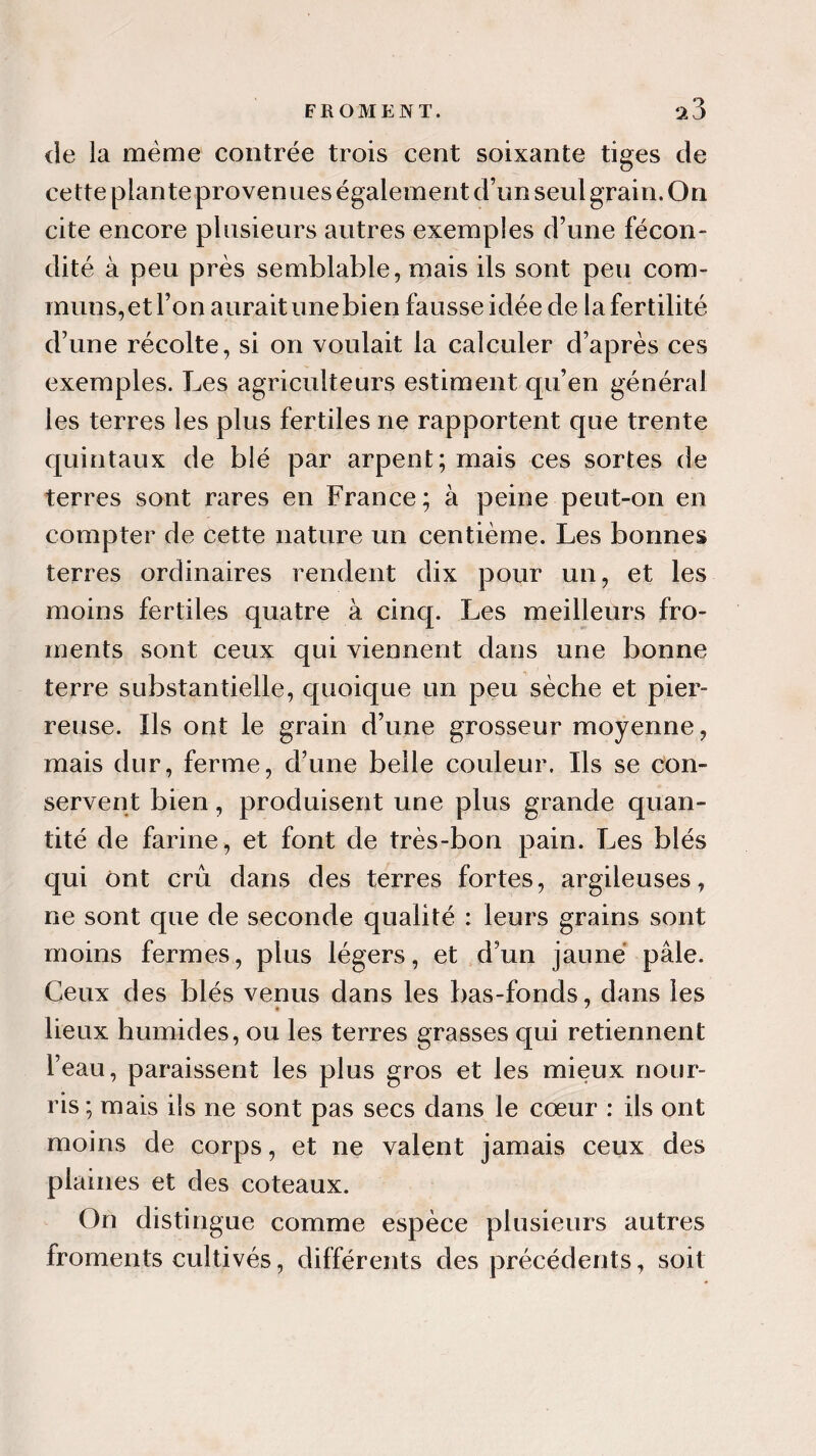 de la même contrée trois cent soixante tiges de cette plante provenues également d’un seul grain. On cite encore plusieurs autres exemples d’une fécon¬ dité à peu près semblable, mais ils sont peu com¬ muns, et l’on aurait une bien fausse idée de la fertilité d’une récolte, si on voulait la calculer d’après ces exemples. Les agriculteurs estiment qu’en général les terres les plus fertiles ne rapportent que trente quintaux de blé par arpent; mais ces sortes de terres sont rares en France; à peine peut-on en compter de cette nature un centième. Les bonnes terres ordinaires rendent dix pour un, et les moins fertiles quatre à cinq. Les meilleurs fro¬ ments sont ceux qui viennent dans une bonne terre substantielle, quoique un peu sèche et pier¬ reuse. Ils ont le grain d’une grosseur moyenne, mais dur, ferme, d’une belle couleur. Ils se con¬ servent bien, produisent une plus grande quan¬ tité de farine, et font de très-bon pain. Les blés qui ont crû dans des terres fortes, argileuses, ne sont que de seconde qualité : leurs grains sont moins fermes, plus légers, et d’un jaune pâle. Ceux des blés venus dans les bas-fonds, dans les lieux humides, ou les terres grasses qui retiennent l’eau, paraissent les plus gros et les mieux nour¬ ris ; mais ils ne sont pas secs dans le cœur : ils ont moins de corps, et ne valent jamais ceux des plaines et des coteaux. On distingue comme espèce plusieurs autres froments cultivés, différents des précédents, soit