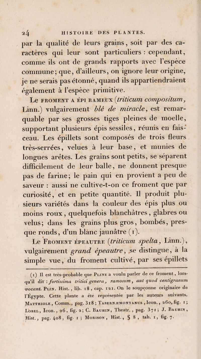 par la qualité de leurs grains, soit par des ca¬ ractères qui leur sont particuliers : cependant, comme ils ont de grands rapports avec l’espèce commune ; que, d’ailleurs, on ignore leur origine, je ne serais pas étonné, quand ils appartiendraient également à l’espèce primitive. Le froment a épi RAMEUX (triticum compositum, Linn.) vulgairement blé de miracle, est remar¬ quable par ses grosses tiges pleines de moelle, supportant plusieurs épis sessiles, réunis en fais¬ ceau. Les épillets sont composés de trois fleurs très-serrées, velues à leur base, et munies de longues arêtes. Les grains sont petits, se séparent difficilement de leur balle, ne donnent presque pas de farine; le pain qui en provient a peu de saveur : aussi ne cultive-t-on ce froment que par curiosité, et en petite quantité. Il produit plu¬ sieurs variétés dans la couleur des épis plus ou moins roux, quelquefois blanchâtres, glabres ou velus; dans les grains plus gros, bombés, pres¬ que ronds, d’un blanc jaunâtre (i). Le Froment épeautre (triticum spelta, Linn.), vulgairement grand épeautre, se distingue, à la simple vue, du froment cultivé, par ses épillets (i) Il est très-probable que Pliwe a voulu parler de ce froment, lors¬ qu’il dit : fortissimo,\ tritici généra , ramosum , aut quod centigranum vocant. Plin. Hist. , lib. 18 , cap. iai.On le soupçonne originaire de l’Égypte. Cette plante a été représentée par les aqteurs suivants. Matthiole , Comm., pag. 3i8 ; Tabernæmontanus , Icon., 260, fig. 1 ; Lobel, Icon., 2b, fig. 2; C. Bauhin, Theatr. , pag. 371 ; J. Bauhin ,
