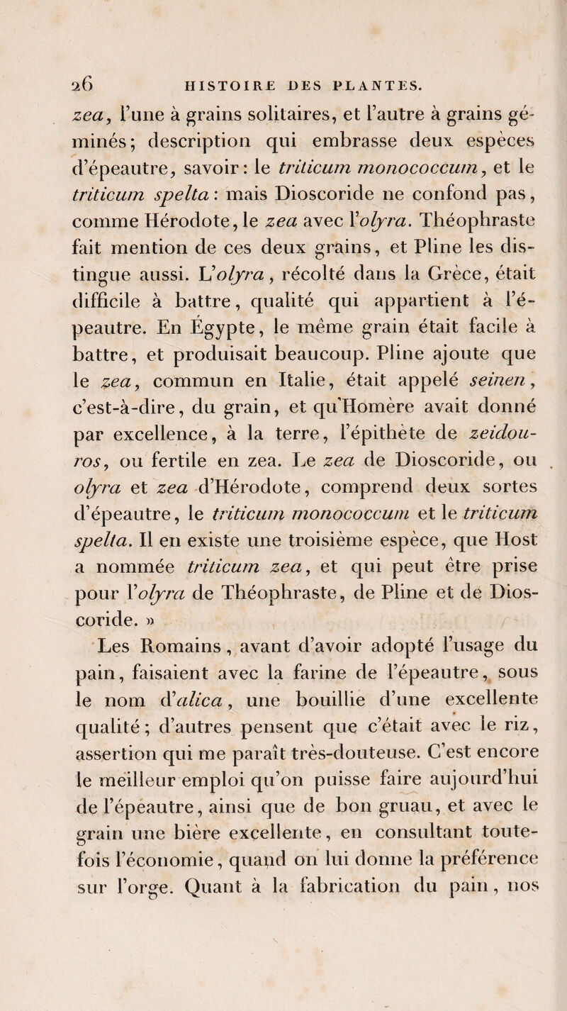 zea, Tune à grains solitaires, et l’autre à grains gé¬ minés; description qui embrasse deux espèces d’épeautre, savoir: le triticum monococcum, et le triticum spelta : mais Dioscoride ne confond pas, comme Hérodote, le zea avec Foljra. Théophraste fait mention de ces deux grains, et Pline les dis¬ tingue aussi. XJ olyra, récolté dans la Grèce, était difficile à battre, qualité qui appartient à Fé- peautre. En Égypte, le même grain était facile à battre, et produisait beaucoup. Pline ajoute que le zea, commun en Italie, était appelé seinen, c’est-à-dire, du grain, et qu'Homère avait donné par excellence, à la terre, l’épithète de zeidou- ros, ou fertile en zea. Le zea de Dioscoride, ou olyra et zea d’Hérodote, comprend deux sortes d’épeautre, le triticum monococcum et le triticum spelta. Il en existe une troisième espèce, que Host a nommée triticum zea, et qui peut être prise pour Y olyra de Théophraste, de Pline et de Dios¬ coride. » Les Romains, avant d’avoir adopté l’usage du pain, faisaient avec la farine de l’épeautre, sous le nom d\ilica, une bouillie d’une excellente qualité; d’autres pensent que c’était avec le riz, assertion qui me paraît très-douteuse. C’est encore le meilleur emploi qu’on puisse faire aujourd’hui de l’épeautre, ainsi que de bon gruau, et avec le grain une bière excellente, en consultant toute¬ fois l’économie, qua^id on lui donne la préférence sur Forge. Quant à la fabrication du pain, nos
