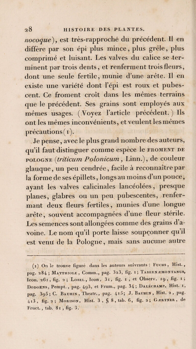 / ^8 HISTOIRE DES PLANTES. nocoque), est très-rapproché du précédent. Il en diffère par son épi plus mince, plus grêle, plus comprimé et luisant. Les valves du calice se ter¬ minent par trois dents, et renferment trois fleurs, dont une seule fertile, munie d’une arête. Il en existe une variété dont l’épi est roux et pubes- cent. Ce froment croît dans les mêmes terrains que le précédent. Ses grains sont employés aux mêmes usages. ( Voyez l’article précédent. ) Ils ont les mêmes inconvénients, et veulent les mêmes précautions (i). Je pense, avec le plus grand nombre des auteurs, qu’il faut distinguer comme espèce le froment de Pologne (triücum Polonicum, Linn.), de couleur glauque, un peu cendrée, facile à reconnaître par la forme de sesépillets, longs au moins d’un pouce, ayant les valves calicinales lancéolées, presque planes, glabres ou un peu pubescentes, renfer¬ mant deux fleurs fertiles, munies d’une longue arête, souvent accompagnées d’une fleur stérile. Les semences sont allongées comme des grains d a- voine. Le nom qu’il porte laisse soupçonner qu’il est venu de la Pologne, mais sans aucune autre (i) On le trouve figuré dans les auteurs suivrants : Fuchs , Hist., pag. 284; Matthiole , Comm., pag. 3a3, fig. 1; Tabernæmontasus, Icon. 261, fig. 2; Lobei. , Icon, 3i, fig. 1 , et Observ. 19, fig. 1; Dodoeits, Pempt., pag. 493, et Frum., pag. 34; Daeechami*, Hist. 1, pag. 395; C. Bauhin , Theatr., pag. 4*5; J. Bauhîn , Hist. 2, pag. 4i3, fig. 2 ; Morisoiï, Hist. 3 , § 8, tab. 6, fig. 2; Gærtner, de Fruct., tab. 81 , fig. 3.