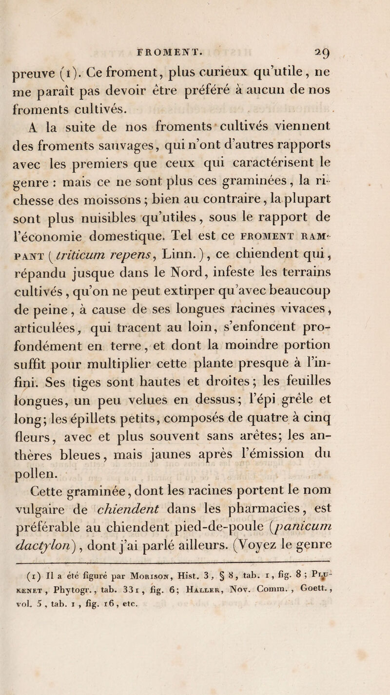 preuve (î). Ce froment, plus curieux qu’utile, ne me paraît pas devoir être préféré à aucun de nos froments cultivés. A la suite de nos froments cultivés viennent des froments sauvages, qui n’ont d’autres rapports avec les premiers que ceux qui caractérisent le genre : mais ce ne sont plus ces graminées, la ri¬ chesse des moissons ; bien au contraire, la plupart sont plus nuisibles qu’utiles, sous le rapport de l’économie domestique. Tel est ce froment ram¬ pant (triticum repens, Linn. ), ce chiendent qui, répandu jusque dans le Nord, infeste les terrains cultivés , qu’on ne peut extirper qu’avec beaucoup de peine, à cause de ses longues racines vivaces, articulées, qui tracent au loin, s’enfoncent pro¬ fondément en terre, et dont la moindre portion suffit pour multiplier cette plante presque à l’in¬ fini . Ses tiges sont hautes et droites ; les feuilles longues, un peu velues en dessus; l’épi grêle et long; les épillets petits, composés de quatre à cinq fleurs, avec et plus souvent sans arêtes; les an¬ thères bleues, mais jaunes après l’émission du pollen. Cette graminée, dont les racines portent le nom vulgaire de chiendent dans les pharmacies, est préférable au chiendent pied-de-poule (jpanicum dactjlon), dont j’ai parlé ailleurs. (Voyez le genre (x) Il a été figuré par Morison, Hist. 3, § 8, tab. i, fig. 8 ; Pijp- kænet , Phytogr., tab. 331, fig. 6; Ha/ixer, Nov. Comm. , Goett.,