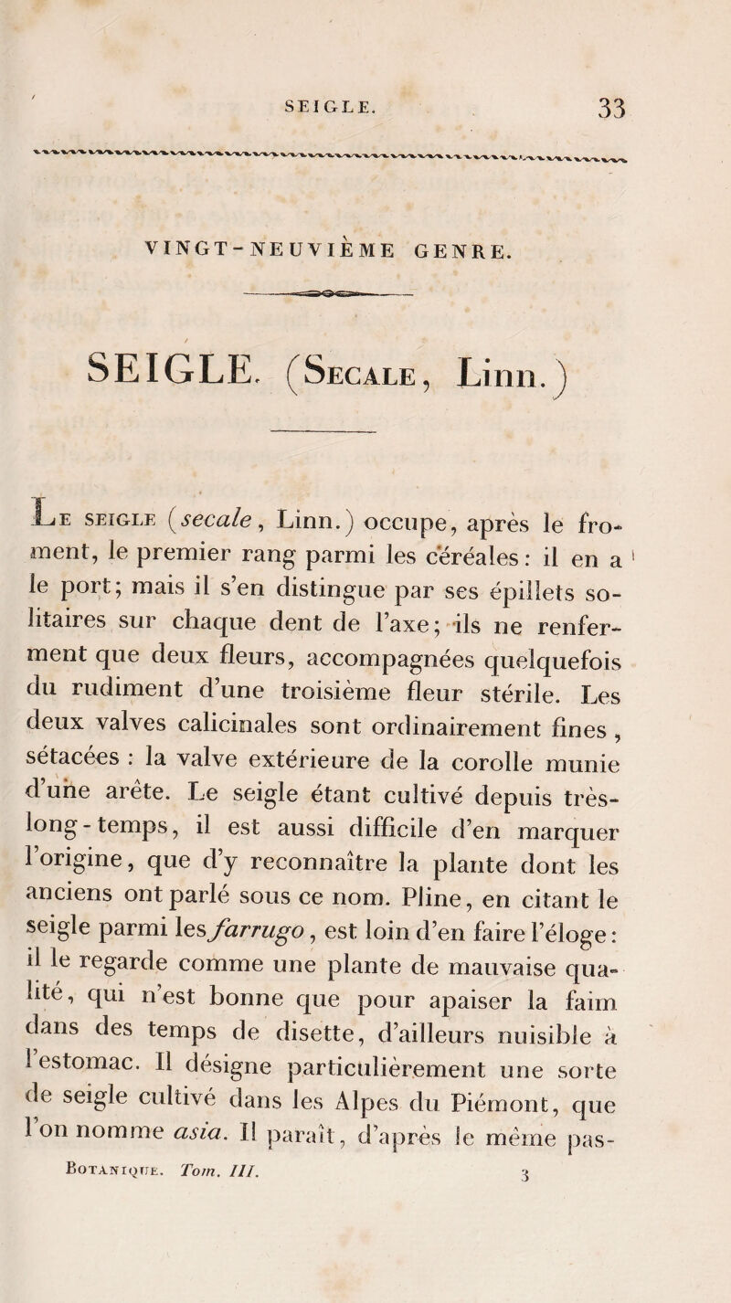 S LI (w L E, f Sec ale , Linn. ) Le seigle (secale, Linn.) occupe, après le fro¬ ment, le premier rang parmi les céréales: il en a le port; mais il s’en distingue par ses épillets so¬ litaires sur chaque dent de l’axe; ils ne renfer¬ ment que deux fleurs, accompagnées quelquefois du rudiment d’une troisième fleur stérile. Les deux valves calicinales sont ordinairement fines , sétacees : la valve extérieure de la corolle munie d’une arête. Le seigle étant cultivé depuis très- long-temps, il est aussi difficile d’en marquer l’origine, que d’y reconnaître la plante dont les anciens ont parlé sous ce nom. Pline, en citant le seigle parmi les farrugo, est loin d’en faire l’éloge : il le regarde comme une plante de mauvaise qua¬ lité, qui n’est bonne que pour apaiser la faim dans des temps de disette, d’ailleurs nuisible à 1 estomac. Il désigne particulièrement une sorte de seigle cidtivé dans les Alpes du Piémont, que Ion nomme asm. 1} paraît, d’après le même pas- Botaniqtje. Torn. III.