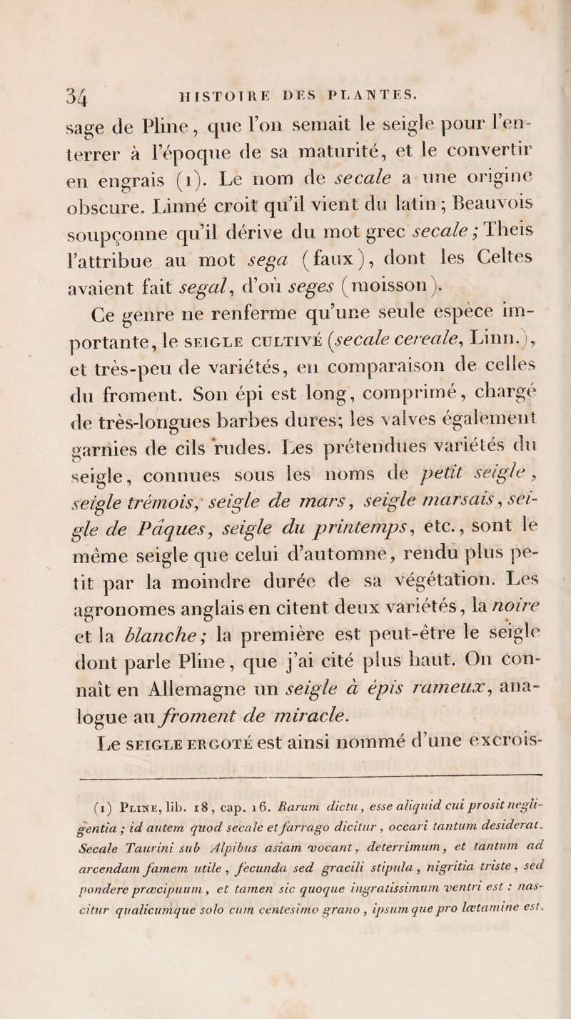 sage de Pline, que l’on semait le seigle pour l’en¬ terrer à l’époque de sa maturité, et le convertir en engrais (1). Le nom de se cale a une origine obscure. Linné croit qu’il vient du latin ; Beauvois soupçonne qu’il dérive du mot grec secale ; Theis l’attribue au mot sega (faux), dont les Celtes avaient fait segal, d’où seges (moisson). Ce genre ne renferme qu’une seule espèce im¬ portante, le seigle cultivé (secale cereale, Linn.), et très-peu de variétés, en comparaison de celles du froment. Son épi est long, comprimé, chargé de très-longues barbes dures; les valves également garnies de cils rudes. Les prétendues variétés du seigle, connues sous les noms de petit seigle y seigle trémois, seigle de mars, seigle marsais, sei¬ gle de Pâques, seigle du printemps, etc., sont le meme seigle que celui d’automne, rendu plus pe¬ tit par la moindre durée de sa végétation. Les agronomes anglais en citent deux variétés, la noire et la blanche; la première est peut-être le seigle dont parle Pline, que j’ai cité plus haut. On con¬ naît en Allemagne un seigle à épis fameux, ana¬ logue au froment de miracle. Le seigle ergoté est ainsi nommé d’une excrois- (i) Pline, lib. 18, cap. \ 6. Rarum dictu, esse aliquid cui prosit negli- gentia ; id antem quod secale etfarrago dicitur, occari tantum desideral. Secale Taurini sub Alpibus asiain 'vocant, deterrimum, et tantum ad arcendam famem utile , fecunda sed gracili stipula , nigritia triste, sed pondéré prœcipuum, et tamen sic quoque ingraiissimuin ventn est : nas- citur qualicumque solo curn centesimo grano , ipsum que pro lœtamine est.