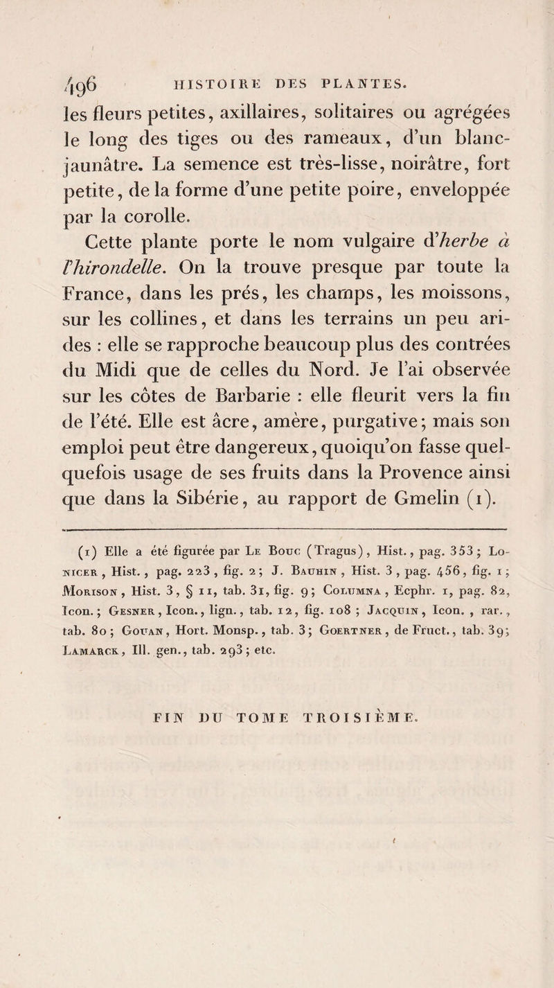 les fleurs petites, axillaires, solitaires ou agrégées le long des tiges ou des rameaux, d’un blanc- jaunâtre. La semence est très-lisse, noirâtre, fort petite, de la forme d’une petite poire, enveloppée par la corolle. Cette plante porte le nom vulgaire dherbe à Thirondelle. On la trouve presque par toute la France, dans les prés, les champs, les moissons, sur les collines, et dans les terrains un peu ari¬ des : elle se rapproche beaucoup plus des contrées du Midi que de celles du Nord. Je Fai observée sur les côtes de Barbarie : elle fleurit vers la fin de l’été. Elle est âcre, amère, purgative; mais son emploi peut être dangereux, quoiqu’on fasse quel¬ quefois usage de ses fruits dans la Provence ainsi que dans la Sibérie, au rapport de Gmelin (i). (x) Elle a été figurée par Le Bouc (Tragus), Hist., pag. 353 ; Lo- tïicer , Hist., pag. 2^3 , fig. 2 ; J. Bauhin , Hist. 3 , pag. 456, fig. i ; Morison , Hist. 3, § ii, tab. 3i, fig. 9; Columna , Ecphr. 1, pag. 82, Icon. ; Gesner , Icon., lign., tab. 12, fig. 108 ; Jacquin, Icon. , rar., tab. 80 ; Gouan, Hort. Monsp., tab. 3; Goertner, de Fruct., tab. 39; Lamarck, 111. gen., tab. 293; etc. FIN DU TOME TROISIEME. t