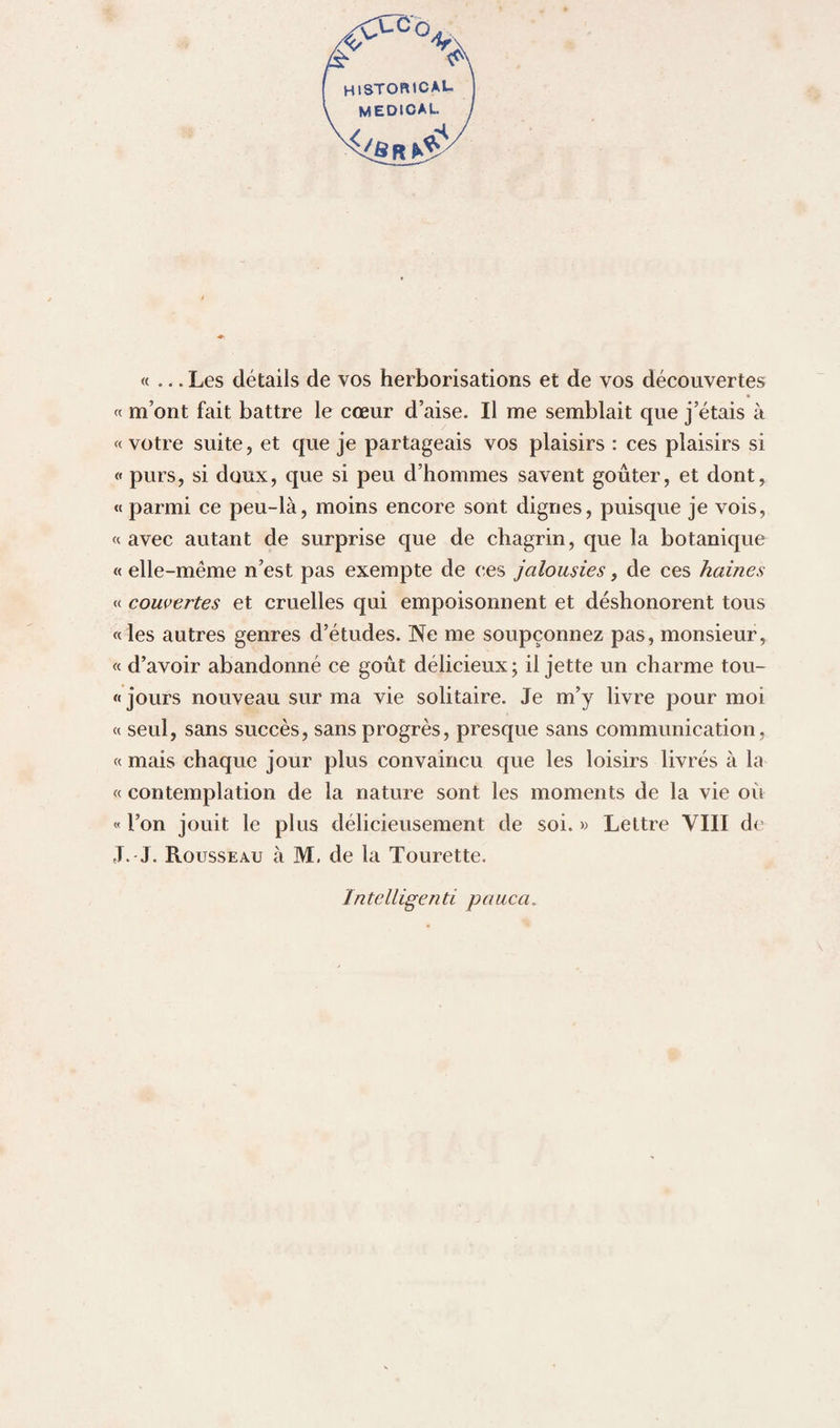 HlSTORtCAL medical «... Les détails de vos herborisations et de vos découvertes « m’ont fait battre le cœur d’aise. Il me semblait que j’étais à «votre suite, et que je partageais vos plaisirs : ces plaisirs si « purs, si doux, que si peu d’hommes savent goûter, et dont, « parmi ce peu-là, moins encore sont dignes, puisque je vois, « avec autant de surprise que de chagrin, que la botanique « elle-même n’est pas exempte de ces jalousies, de ces haines « couvertes et cruelles qui empoisonnent et déshonorent tous « les autres genres d’études. Ne me soupçonnez pas, monsieur, « d’avoir abandonné ce goût délicieux; il jette un charme tou- « jours nouveau sur ma vie solitaire. Je m’y livre pour moi « seul, sans succès, sans progrès, presque sans communication, « mais chaque jour plus convaincu que les loisirs livrés à la « contemplation de la nature sont les moments de la vie où « l’on jouit le plus délicieusement de soi. » Lettre VIII de J. J. Rousseau à M. de la Tourette. Intelligenti pauca.