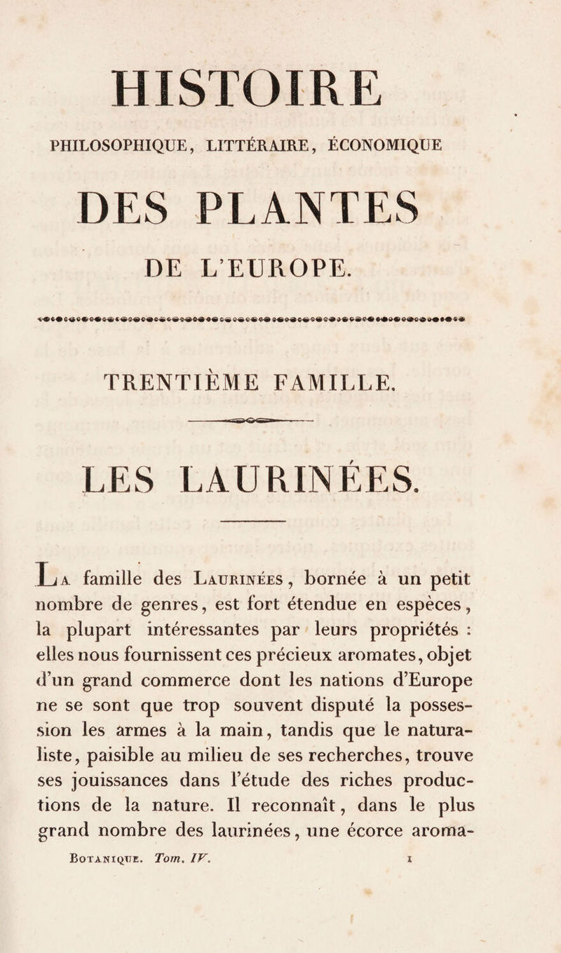 PHILOSOPHIQUE, LITTÉRAIRE, ÉCONOMIQUE DES PLANTES DE L EDROPE. TRENTIÈME FAMILLE. —1*1 ■ ■ ■ - LES LAURINÉES. La famille des Laurinées , bornée à un petit nombre de genres, est fort étendue en espèces, la plupart intéressantes par leurs propriétés : elles nous fournissent ces précieux aromates, objet d’un grand commerce dont les nations d’Europe ne se sont que trop souvent disputé la posses¬ sion les armes à la main, tandis que le natura¬ liste, paisible au milieu de ses recherches, trouve ses jouissances dans l’étude des riches produc¬ tions de la nature. Il reconnaît, dans le plus grand nombre des laurinées, une écorce aroma-