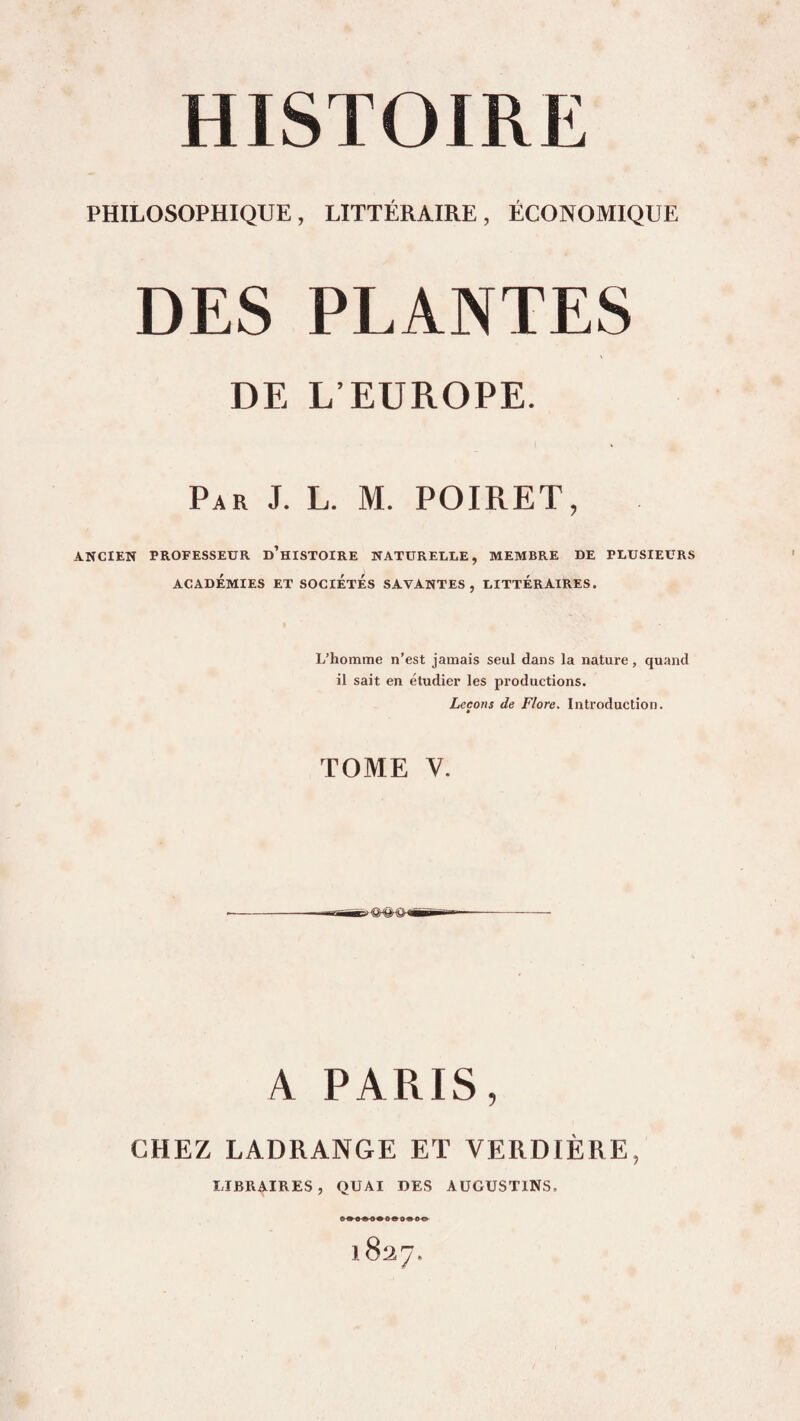 PHILOSOPHIQUE, LITTÉRAIRE, ÉCONOMIQUE DES PLANTES DE L’EUROPE. Par J. L. M. POIRET, ANCIEN PROFESSEUR d’hISTOIRE NATURELLE, MEMBRE DE PLUSIEURS ACADÉMIES ET SOCIETES SAVANTES, LITTERAIRES. » L’homme n’est jamais seul dans la nature, quand il sait en étudier les productions. Leçons de Flore. Introduction. TOME V. A PARIS, CHEZ LADRANGE ET VERDIÈRE, LIBRAIRES, QUAI DES AÜGÜSTlNS. 1827,