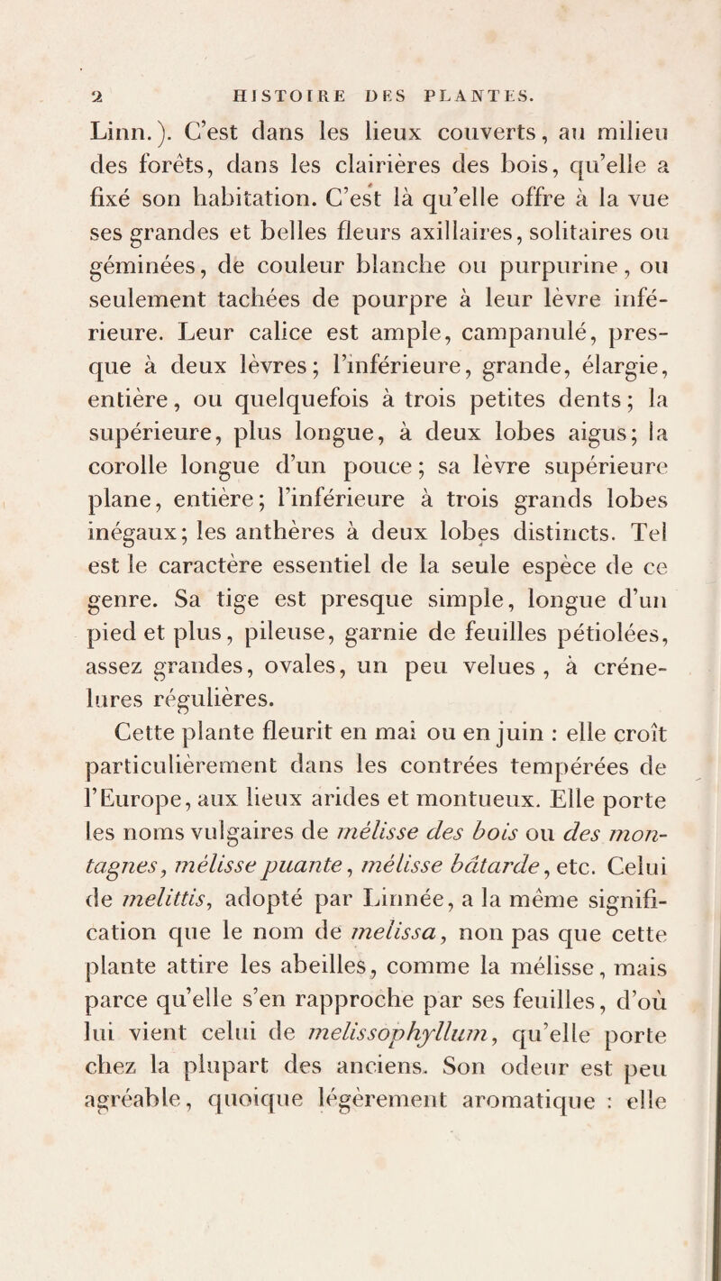 Linn. ). C’est dans les lieux couverts, au milieu des forêts, dans les clairières des bois, qu’elle a fixé son habitation. C’est là qu’elle offre à la vue ses grandes et belles fleurs axillaires, solitaires ou géminées, de couleur blanche ou purpurine, ou seulement tachées de pourpre à leur lèvre infé¬ rieure. Leur calice est ample, campanulé, pres¬ que à deux lèvres; l’inférieure, grande, élargie, entière, ou quelquefois à trois petites dents; la supérieure, plus longue, à deux lobes aigus; la corolle longue d’un pouce ; sa lèvre supérieure plane, entière; l’inférieure à trois grands lobes inégaux; les anthères à deux lobes distincts. Tel est le caractère essentiel de la seule espèce de ce genre. Sa tige est presque simple, longue d’un pied et plus, pileuse, garnie de feuilles pétiolées, assez grandes, ovales, un peu velues, à créne- lures régulières. Cette plante fleurit en mai ou en juin : elle croît particulièrement dans les contrées tempérées de l’Europe, aux lieux arides et montueux. Elle porte les noms vulgaires de inélisse des bois ou des mon¬ tagnes ^ mélisse puante ^ mélisse bâtarde ^ etc. Celui de melittis, adopté par Linnée, a la même signifi¬ cation que le nom de melissa, non pas que cette plante attire les abeilles, comme la mélisse, mais parce quelle s’en rapproche par ses feuilles, d’où lui vient celui de melissophjlliim, qu’elle porte chez la plupart des anciens. Son odeur est peu agréable, quoique légèrement aromatique : elle