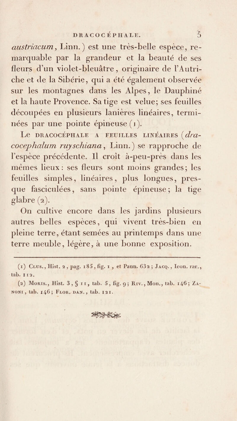 austriacumy Linn.) est une très-belle espèce, re¬ marquable par la grandeur et la beauté de ses fleurs d’un violet-bleuâtre, originaire de l’Autri- che et de la Sibérie, qui a été également observée sur les montagnes dans les Alpes, le Dauphiné et la haute Provence. Sa tige est velue; ses feuilles découpées en plusieurs lanières linéaires, termi¬ nées par une pointe épineuse (j). Le DRACOCÉPHALE A FEUILLES LINEAIRES {^dra- cocephalum ruyschiana^ Linn.) se rapproche de l’espèce précédente. Il croît à-peu-près dans les memes lieux: ses fleurs sont moins grandes; les feuilles simples, linéaires, plus longues, pres¬ que fasciculées, sans pointe épineuse; la tige glabre (2). On cultive encore dans les jardins plusieurs autres belles espèces, qui vivent très-bien en pleine terre, étant semées au printemps dans une terre meuble, légère, à une bonne exposition. (1) Glus., Hist. 2, pag. i85, lig. i , et Pann. 682 ; Jacq. , loon. rar,, tab. 112. (2) Moris. , Hist. 3 , § TI, tab. 5, fig. 9 ; Riv., Mon., tab. 146 ; Za- NONi, tab. 146 ; Flor. dan. , tab. 121.