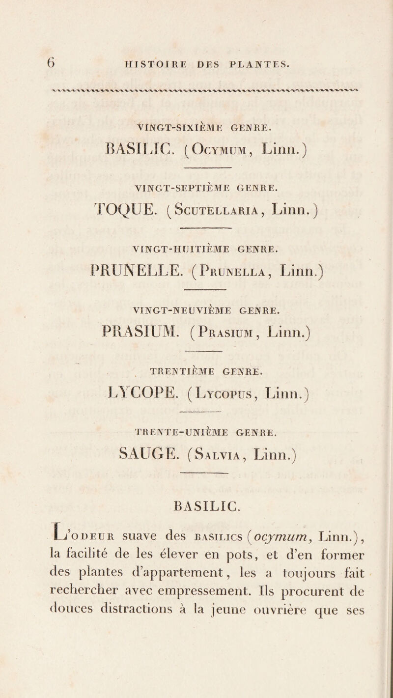 YINGT-SIXIÈME GENRE. BASILIC. ( OcYMUM, Linn.) VINGT-SEPTIÈME GENRE. TOQUE. ( ScuTELLARiA, Linii. ) VINGT-HUITIÈME GENRE. PRUNELLE. (Prunella, Linn.) VINGT-NEUVIÈME GENRE. PRASIUM. (Prasium, Linn.) TRENTIÈME GENRE. LA COPE. (Lycopus, Linn.) TRENTE-UNIÈME GENRE. SAUGE. (Salvia, Linn.) BASILIC. L’odeur suave des (^ocymum, Linn.), la facilité de les élever en pots, et d’en former des plantes d’appartement, les a toujours fait rechercher avec empressement. Ils procurent de douces distractions à la jeune ouvrière que ses