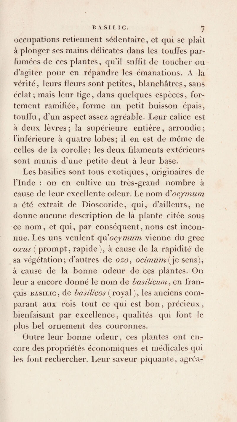 occupations retiennent sédentaire, et qui se plaît à plonger ses mains délicates dans les touffes par¬ fumées de ces plantes, qu’il suffit de toucher ou d’agiter pour en répandre les émanations, A la vérité, leurs fleurs sont petites, blanchâtres, sans éclat; mais leur tige, dans quelques espèces, for¬ tement ramifiée, forme un petit buisson épais, touffu, d’un aspect assez agréable. Leur calice est à deux lèvres ; la supérieure entière, arrondie ; l’inférieure à quatre lobes; il en est de meme de celles de la corolle; les deux filaments extérieurs sont munis d’une petite dent à leur base. Les basilics sont tous exoticjues, originaires de l’Inde : on en cultive un très-grand nombre à cause de leur excellente odeur. Le nom à'ocjmurn a été extrait de Dioscoride, qui, d’ailleurs, ne donne aucune description de la plante citée sous ce nom, et qui, par conséquent, nous est incon¬ nue. Les uns veulent ç\Vi ocymwn vienne du grec oxus (prompt, rapide), à cause de la rapidité de sa végétation; d’autres de ozo, ocimum(^]e sens), à cause de la bonne odeur de ces plantes. On leur a encore donné le nom de basilicum, en fran¬ çais BASILIC, de basilicos (royal ), les anciens com¬ parant aux rois tout ce qui est bon, précieux, bienfaisant par excellence, qualités qui font le plus bel ornement des couronnes. Outre leur bonne odeur, ces plantes ont en¬ core des propriétés économiques et médicales qui les font rechercher. Leur saveur piquante, agréa-