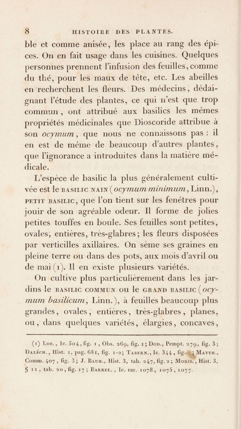 ble et comme anisée, les place au rang des épi¬ ces. On en fait usage dans les cuisines. Quelques personnes prennent l’infusion des feuilles, comme du thé, pour les maux de tête, etc. Les abeilles en recherchent les fleurs. Des médecins, dédai¬ gnant l’étude des plantes, ce qui n’est que trop commun , ont attribué aux basilics les mêmes propriétés médicinales que Dioscoride attribue à son ocymum, que nous ne connaissons pas : il en est de même de beaucoup d’autres plantes, que l’ignorance a introduites dans la matière mé¬ dicale. L’espèce de basilic la plus généralement culti¬ vée est le BASILIC NAIN {^ocymum rninimu/n ,lÂnn.) ^ PETIT BASILIC, quc l’ou tient sur les fenêtres pour jouir de son agréable odeur. Il forme de jolies petites touffes en boule. Ses feuilles sont petites, ovales; entières, très-glabres; les fleurs disposées par verticilles axillaires. On sème ses graines en pleine terre ou dans des pots, aux mois d’avril ou de mai(i). H en existe plusieurs variétés. On cultive plus particulièrement dans les jar¬ dins le BASILIC COMMUN OU le GRAND BASILIC (oC/- 7?ium hasilicumy Linn.), à feuilles beaucoup plus grandes, ovales, entières, très-glabres, planes, ou, dans quelques variétés, élargies, concaves, (i) Lob. , le. 5o4, Iig. i , Ohs. 269, fîg. i ; Dod., Pempt. 279, Iig. 3 ; DalÉch. , Hist. I, pag. 681, fîg. 1-2; Tabern.,Ic. 344 » fîg- i Matth., Comm. 407 , fîg. 3 ; J. Bauh., Hîst. 3, tab. 247, fîg. 2 ; Moris. , Hist. 3, §11, tab. 20, fîg. 17 ; Barrer. , le. rar. 1078, 1075,1077.