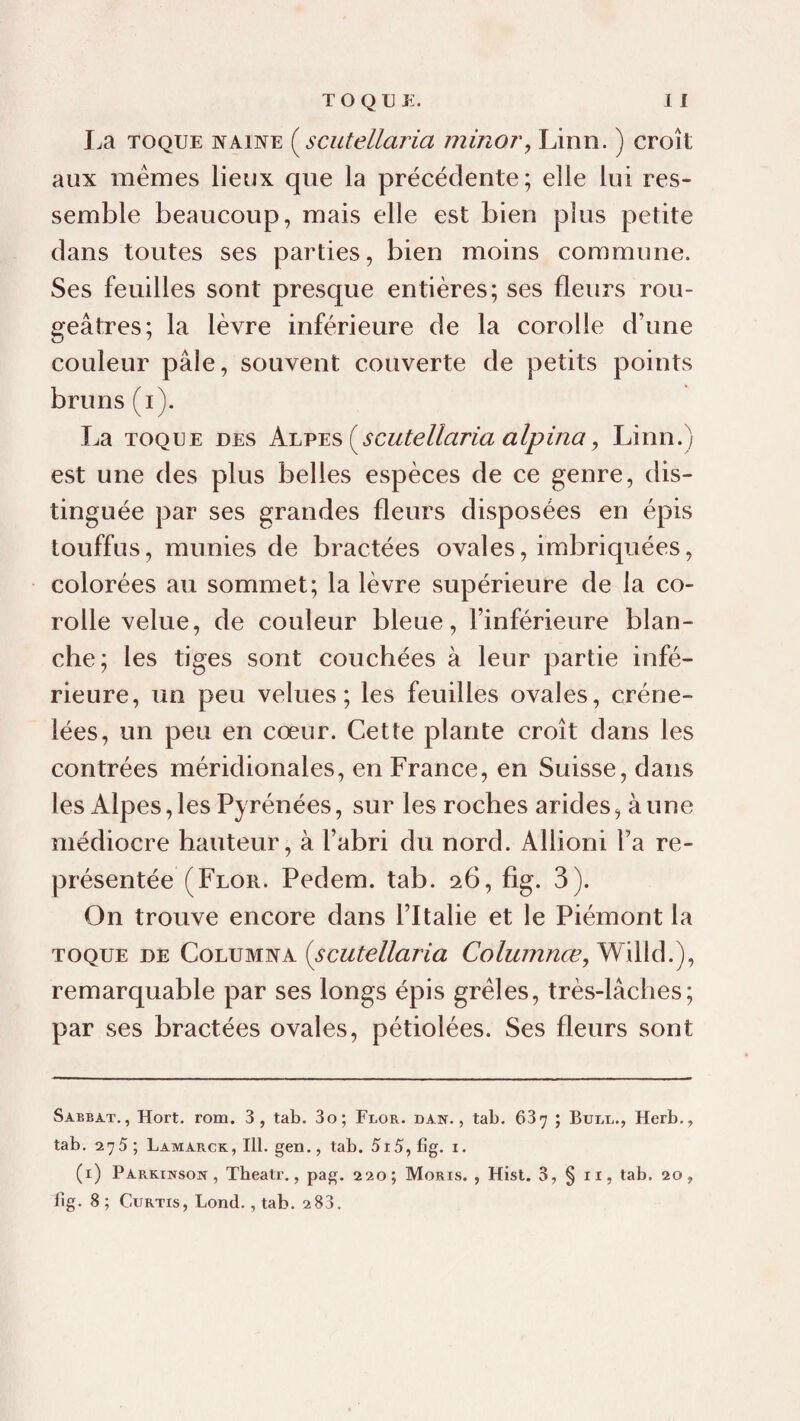 I.a TOQUE NAINE {^scutellaria min07\ Linn. ) croît aux memes lieux que la précédente; elle lui res¬ semble beaucoup, mais elle est bien plus petite dans toutes ses parties, bien moins commune. Ses feuilles sont presque entières; ses fleurs rou¬ geâtres; la lèvre inférieure de la corolle d’une couleur pâle, souvent couverte de petits points bruns (i). La TOQUE DES (^scutellaria alpina, Linn.) est une des plus belles espèces de ce genre, dis¬ tinguée par ses grandes fleurs disposées en épis touffus, munies de bractées ovales, imbriquées, colorées au sommet; la lèvre supérieure de la co¬ rolle velue, de couleur bleue, l’inférieure blan¬ che; les tiges sont couchées à leur partie infé¬ rieure, un peu velues; les feuilles ovales, créne¬ lées, un peu en cœur. Cette plante croît dans les contrées méridionales, en France, en Suisse, dans les Alpes,les Pyrénées, sur les roches arides, aune médiocre hauteur, à l’abri du nord. Allioni l’a re¬ présentée (Flor. Pedem. tab. 26, fig. 3). On trouve encore dans l’Italie et le Piémont la TOQUE DE {scutellaria Willd.), remarquable par ses longs épis grêles, très-lâches; par ses bractées ovales, pétiolées. Ses fleurs sont Sabbat., Hort. rom. 3, tab. 3o; Flor. dan., tab. 637 ; Bull., Herb., tab, 275; Lamarck,I11. gen., tab. 5i5, fig. i. (i) Parkinson, Theatr., pag. 220; Moris. , Hist. 3, § ii, tab. 20, fig. 8 ; CtîRTis, Lond., tab. 2 83.