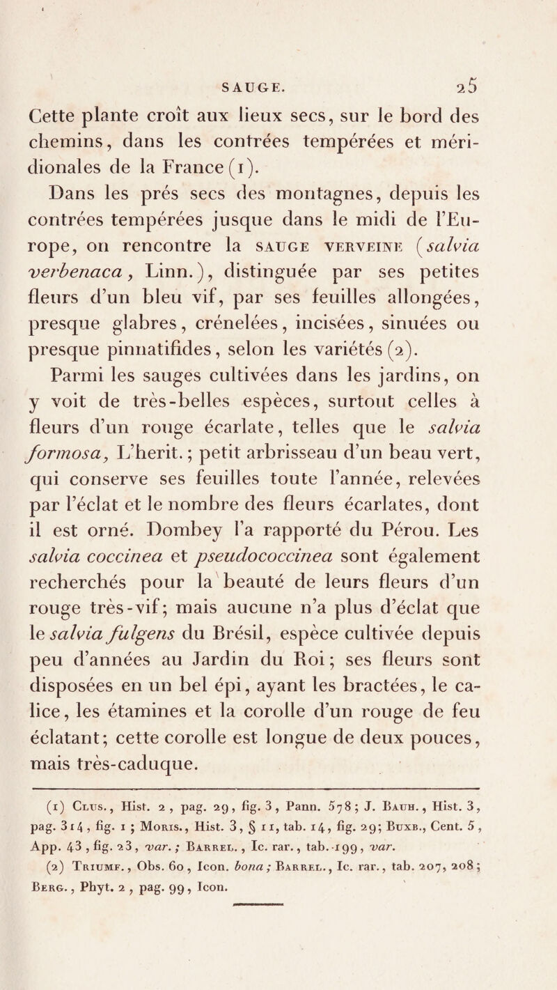 Cette plante croît aux lieux secs, sur le bord des chemins, dans les contrées tempérées et méri¬ dionales de la France (i). Dans les prés secs des montagnes, depuis les contrées tempérées jusque dans le midi de l’Eu¬ rope, on rencontre la sauge verveine (^sahia verbenaca, Linn. ), distinguée par ses petites fleurs d’un bleu vif, par ses feuilles allongées, presque glabres, crénelées, incisées, sinuées ou presque pinnatifides, selon les variétés (2). Parmi les sauges cultivées dans les jardins, on y voit de très-belles espèces, surtout celles à fleurs d’un rouge écarlate, telles que le sahia formosa, L’berit. ; petit arbrisseau d’un beau vert, qui conserve ses feuilles toute l’année, relevées par l’éclat et le nombre des fleurs écarlates, dont il est orné. Dombey l’a rapporté du Pérou. Les salifia coccinea et pseudococcinea sont également recherchés pour la beauté de leurs fleurs d’un rouge très-vif; mais aucune n’a plus d’éclat que \e sahia fulgens du Brésil, espèce cultivée depuis peu d’années au Jardin du Roi ; ses fleurs sont disposées en un bel épi, ayant les bractées, le ca¬ lice , les étamines et la corolle d’un rouge de feu éclatant; cette corolle est longue de deux pouces, mais très-caduque. (1) Glus., Hist. 2 , pag. 29, fîg. 3, Pann. 578; J. Batjh. , Hist. 3, pag. 314 , fîg. I ; Moris., Hist. 3, § 11, tab. 14, fîg. 29; Buxb., Cent. 5 , App. 43, fîg. “2 3, 'var. ; Barrer., Ic. rar., tab. 199, 'var. (2) Triumf. , Obs. 60 , Icon, bona ; Barrer. , le. rar., tab. 207, 208 ; Berg. , Phyt. 2 , pag. 99, Icon.