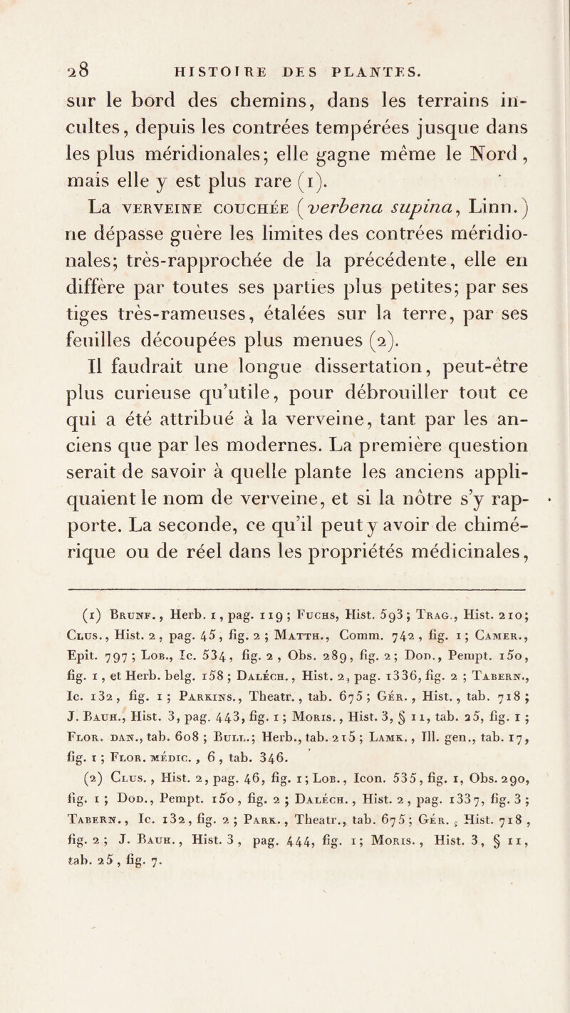 ‘28 sur le bord des chemins, dans les terrains in¬ cultes, depuis les contrées tempérées jusque dans les plus méridionales; elle gagne meme le Nord , mais elle y est plus rare (i). La VERVEINE COUCHÉE {^verheua supina^ Linn.) ne dépasse guère les limites des contrées méridio¬ nales; très-rapprochée de la précédente, elle en diffère par toutes ses parties plus petites; par ses tiges très-rameuses, étalées sur la terre, par ses feuilles découpées plus menues (2). Il faudrait une longue dissertation, peut-être plus curieuse qu’utile, pour débrouiller tout ce qui a été attribué à la verveine, tant par les an¬ ciens que par les modernes. La première question serait de savoir à quelle plante les anciens appli¬ quaient le nom de verveine, et si la nôtre s’y rap¬ porte. La seconde, ce qu’il peut y avoir de chimé¬ rique ou de réel dans les propriétés médicinales, (1) Brunf. , Herb. i, pag. 119 ; Fuchs, Hist. SqS ; Trag., Hist. 210; Ciiüs., Hist. 2. pag. 45, fîg. 2 ; Matth., Comm. 742, fig. i; Camer., Epit. 797 ; Lob., Ic. 534, fig* 2 , Obs. 289, fig. 2 ; Don., Perupt. i5o, fig. I, et Herb. belg. i58 ; Daléch. , Hist. 2, pag. i336, fig. 2 ; Tabern., Ic. i32, fig. i; PARKiürs., Theatr., tab. 675; Gér. , Hist., tab, 718; J. Bauh., Hist. 3, pag. 443, fig. i ; Moris. , Hist. 3, § 11, tab. a5, fig. i ; Flor. dan., tab. 608 ; Bule.; Herb., tab. 215 ; Lamk. , Tll. gen., tab. 17, fig. I ; Flor. médic. , 6 , tab. 346. (2) Glus. , Hist. 2, pag. 46, fig. i ; Lob. , Icon. 535, fig. i, Obs. 290, fig. I J Dod., Pempt. i5o, fig. 2 ; Daléch., Hist. 2, pag. i337, fig. 3 ; Tabern. , le. i32 , fig. 2 ; Park. , Theatr,, tab. 675 ; Gér. ; Hist, 718 , fig. 2 ; J. Bauk, , Hist. 3 , pag. 444, fig- i; Moris., Hist, 3, § ii,