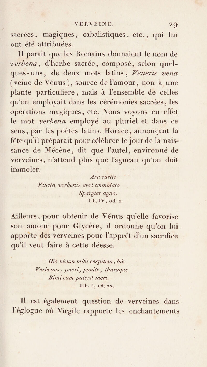 VERVEIJYE. sacrées, magiques, cabalistiques, etc. , qui lui ont été attribuées. Il paraît que les Romains donnaient le nom de verbena, d’herbe sacrée, composé, selon quel¬ ques - uns, de deux mots latins , Veneris vena (veine de Yénus), source de l’amour, non à une plante particulière, mais à l’ensemble de celles qu’on employait dans les cérémonies sacrées, les opérations magiques, etc. Nous voyons en effet le mot verbena employé au pluriel et dans ce sens, par les poètes latins. Horace, annonçant la fête qu’il préparait pour célébrer le jour de la nais¬ sance de Mécène, dit que l’autel, environné de verveines, n’attend plus que l’agneau qu’on doit immoler. Ara castis Vincta verhenis avet immolato Spargier agno. Lib. IV, od. 2. Ailleurs, pour obtenir de Vénus qu’elle favorise son amour pour Glycère, il ordonne qu’on lui apporte des verveines pour l’apprét d’un sacrifice qu’il veut faire à cette déesse. * Hic vivum mihi cespitem, hic Verhenas, pueri, ponite, thuraque Bimi cum paterâ me ri. Lib. I, od. 2 2. Il est également question de verveines dans l’églogue où Virgile rapporte les enchantements