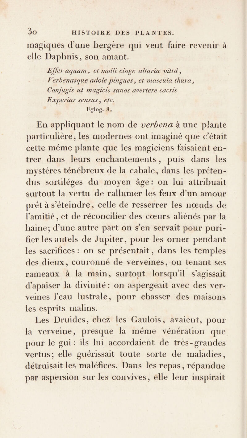 magiques d’une bergère qui veut faire revenir à elle Daplinis, son amant. Effer aquam, et molli cinge altaria vittd, Verhenasque adole pingues, et mascula thuraj Conjugis ut magicis sanos avertere sacris Experiar sensus, etc. Eglog. 8. En appliquant le nom de verbena à une plante particulière, les modernes ont imaginé que c’était cette même plante que les magiciens faisaient en¬ trer dans leurs enchantements, puis dans les mystères ténébreux de la cabale, dans les préten¬ dus sortilèges du moyen âge : on lui attribuait surtout la vertu de rallumer les feux d’un amour prêt à s’éteindre, celle de resserrer les nœuds de l’amitié, et de réconcilier des cœurs aliénés par la haine; d’une autre part on s’en servait pour puri¬ fier les autels de Jupiter, pour les orner pendant les sacrifices : on se présentait, dans les temples des dieux, couronné de verveines, ou tenant ses rameaux à la main, surtout lorsqu’il s’agissait d’apaiser la divinité : on aspergeait avec des ver¬ veines l’eau lustrale, pour chasser des maisons les esprits malins. Les Druides, chez les Gaulois, avaient, pour la verveine, presque la même vénération que pour le gui: ils lui accordaient de très-grandes vertus; elle guérissait toute sorte de maladies, détruisait les maléfices. Dans les repas, répandue par aspersion sur les convives, elle leur inspirait