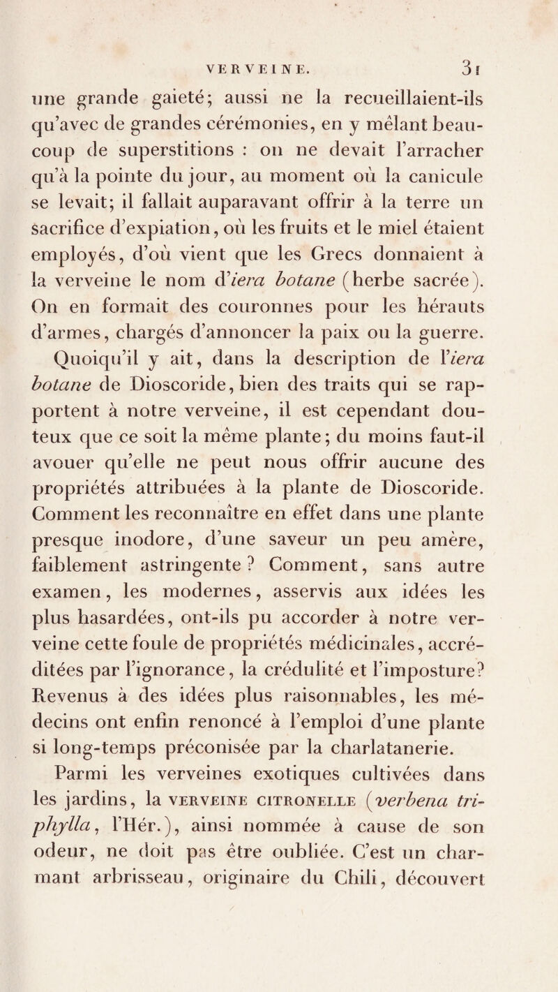 une grande gaieté; aussi ne la recueillaient-ils qu’avec de grandes cérémonies, en y mêlant beau¬ coup de superstitions : on ne devait l’arracher qu’à la pointe du jour, au moment où la canicule se levait; il fallait auparavant offrir à la terre un sacrifice d’expiation, où les fruits et le miel étaient employés, d’où vient que les Grecs donnaient à la verveine le nom à^iem botane (herbe sacrée). On en formait des couronnes pour les hérauts d’armes, chargés d’annoncer la paix ou la guerre. Quoiqu’il y ait, dans la description de Yiera botane de Dioscoride, bien des traits qui se rap¬ portent à notre verveine, il est cependant dou¬ teux que ce soit la même plante; du moins faut-il avouer qu’elle ne peut nous offrir aucune des propriétés attribuées à la plante de Dioscoride. Comment les reconnaître en effet dans une plante presque inodore, d’une saveur un peu amère, faiblement astringente? Comment, sans autre examen, les modernes, asservis aux idées les plus hasardées, ont-ils pu accorder à notre ver¬ veine cette foule de propriétés médicinales, accré¬ ditées par l’ignorance, la crédulité et l’imposture? Revenus à des idées plus raisonnables, les mé¬ decins ont enfin renoncé à l’emploi d’une plante si long-temps préconisée par la charlatanerie. Parmi les verveines exotiques cultivées dans les jardins, la verveine citronelle (yerbena tri- phjlla^ l’Hér.), ainsi nommée à cause de son odeur, ne doit pas être oubliée. C’est un char¬ mant arbrisseau, originaire du Chili, découvert