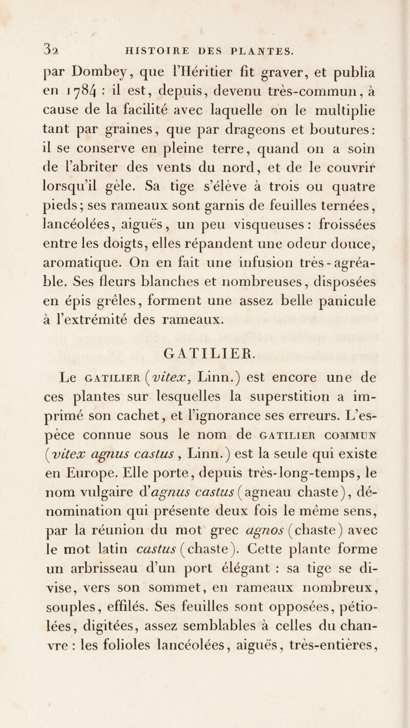 par Dombey, que l’Héritier fit graver, et publia en 1784 : il est, depuis, devenu très-commun, à cause de la facilité avec laquelle on le multiplie tant par graines, que par drageons et boutures: il se conserve en pleine terre, quand on a soin de l’abriter des vents du nord, et de le couvrir lorsqu’il gèle. Sa tige s’élève à trois ou quatre pieds ; ses rameaux sont garnis de feuilles ternées, lancéolées, aiguës, un peu visqueuses: froissées entre les doigts, elles répandent une odeur douce, aromatique. On en fait une infusion très-agréa¬ ble. Ses fleurs blanches et nombreuses, disposées en épis grêles, forment une assez belle panicule à l’extrémité des rameaux. GATILIER. Le GATILIER {vitex^ Linn.) est encore une de ces plantes sur lesquelles la superstition a im¬ primé son cachet, et l’ignorance ses erreurs. L’es¬ pèce connue sous le nom de gatilier commün {yitex agjius castus, Linn.) est la seule qui existe en Europe. Elle porte, depuis très-long-temps, le nom vulgaire diagnus (agneau chaste), dé¬ nomination qui présente deux fois le même sens, par la réunion du mot grec (chaste ) avec le mot latin (chaste). Cette plante forme un arbrisseau d’un port élégant : sa tige se di¬ vise, vers son sommet, en rameaux nombreux, souples, effilés. Ses feuilles sont opposées, pétio- lées, digitées, assez semblables à celles du chan¬ vre : les folioles lancéolées, aigues, très-entières.